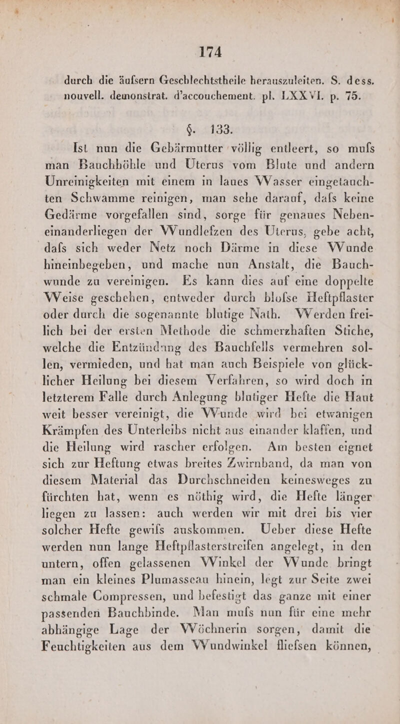 durch die äufsern Geschlechtstheile herauszuleiten. S. dess. nouvell. demonstrat. d’accouchement. pl. LXXVI. p. 75. 64.051338 Ist nun die Gebärmutter völlig entleert, so muls man Bauchhöhle und Uterus vom Blute und andern Unreimigkeiten mit einem ın laues Wasser eingetauch- ten Schwamme reinigen, man sehe darauf, dafs keine Gedärme vorgefallen sınd, sorge für genaues Neben- einanderliegen der Wundlefzen des Uterus, gebe acht, dafs sich weder Netz noch Därme in diese Wunde hineinbegeben, und mache nun Anstalt, die Bauch- wunde zu vereinigen. Es kann dies auf eme doppelte Weise geschehen, entweder durch blolse Heftpflaster oder durch die sogenannte blutige Nath. Werden frei- lich bei der ersien Methode die schmerzhaften Stiche, welche die Entzündnng des Bauchfells vermehren sol- len, vermieden, und hat man auch Beispiele von glück- licher Heilung bei diesem Verfahren, so wird doch ın letzierem Falle durch Anlegung blutiger Hefte die Haut weit besser vereinigt, die Wunde wird bei etwanigen Krämpfen des Unterleibs nicht aus einander klaffen, und die Heilung wird rascher erfolgen. Am besten eignet sich zur Heftung etwas breites Zwirnband, da man von diesem Material das Durchschneiden keinesweges zu fürchten hat, wenn es nöthig wird, die Hefte länger liegen zu lassen: auch werden wir mit drei bis vier solcher Hefte gewils auskommen. Ueber diese Hefte werden nun lange Heftpflasterstreifen angelegt, in den untern, offen gelassenen Winkel der Wunde bringt man ein kleines Plumasseau hinein, legt zur Seite zwei schmale Compressen, und befestigt das ganze mit einer passenden Bauchbinde. Man mufs nun für eine mehr abhängige Lage der WVöchnerin sorgen, damit die Feuchtigkeiten aus dem WYundwinkel fliefsen können,