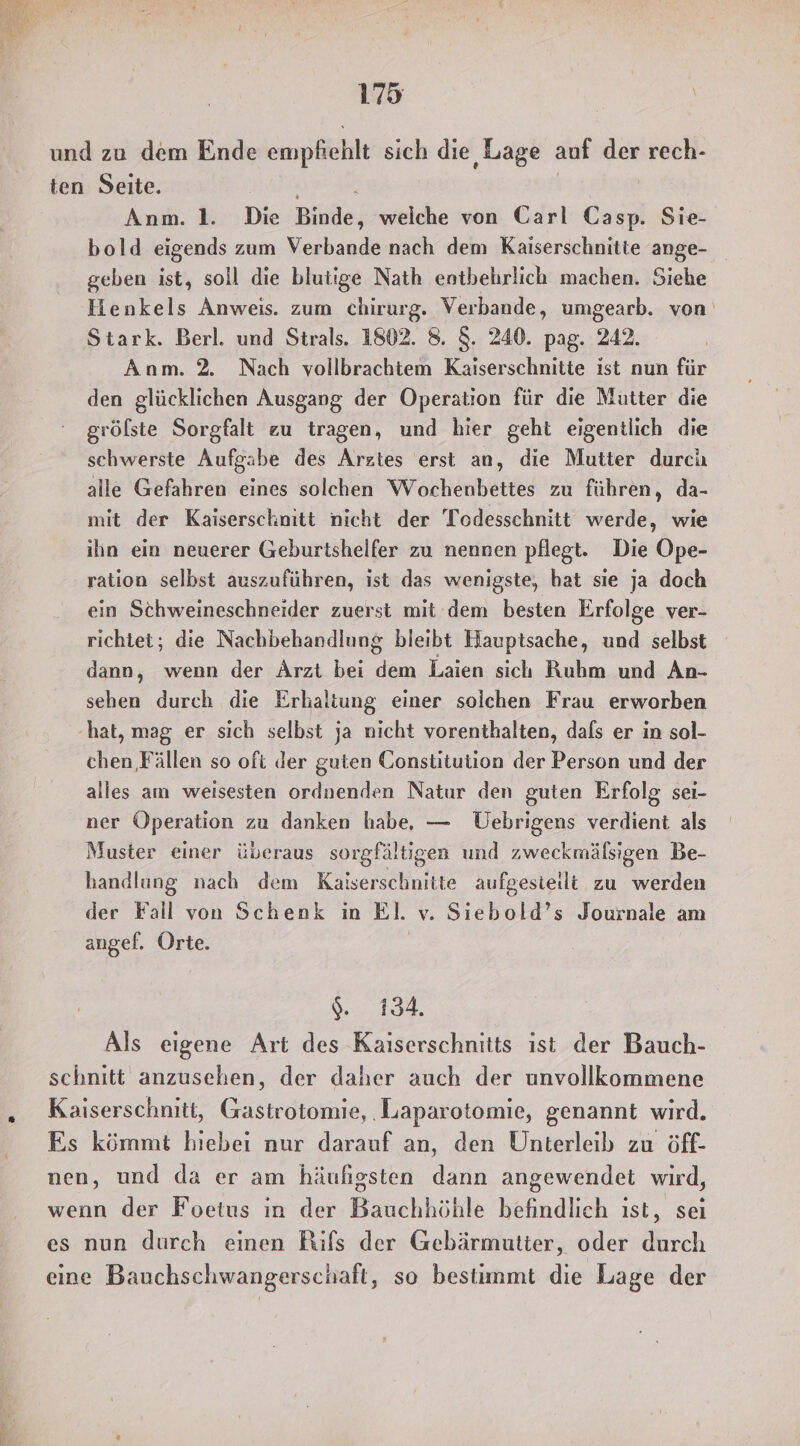 und zu dem Ende empfiehlt sich die Lage auf der rech- ten Seite. Anm. 1. Die Binde, weiche von Carl Casp. Sie- bold eigends zum Verbande nach dem Kaiserschnitte ange- geben ist, soll die blutige Nath entbehrlich machen. Siehe Henkels Anweis. zum chirurg. Verbande, umgearb. von Stark. Berl. und Strals. 1802. 8. 8. 240. pag. 242. Anm. 2. Nach vollbrachtem Kaiserschnitte ist nun für den glücklichen Ausgang der Operation für die Mutter die gröfste Sorgfalt zu tragen, und hier geht eigentlich die schwerste Aufgabe des Arztes erst an, die Mutter durch alle Gefahren eines solchen Wochenbettes zu führen, da- mit der Kaiserschnitt nicht der 'Todesschnitt werde, wie ihn ein neuerer Geburtshelfer zu nennen pflegt. Die Ope- ration selbst auszuführen, ist das wenigste, bat sie ja doch ein Schweineschneider zuerst mit dem besten Erfolge ver- richtet; die Nachbehandlung bleibt Hauptsache, und selbst dann, wenn der Arzt bei dem Laien sich Ruhm und An- sehen durch die Erhaltung einer solchen Frau erworben ‚hat, mag er sich selbst ja nicht vorenthalten, dals er in sol- chen, Fällen so oft der guten Constitution der Person und der alles am weisesten ordnenden Natur den guten Erfolg sei- ner Operation zu danken habe, — Üebrigens verdient als Muster einer überaus sorgfältigen und zweckmälsigen Be- handlung nach dem Kaiserschnitte aufgesieilt zu werden der Fall von Schenk in El. v. Siebold’s Journale am angef. Orte. RR 61 8 Als eigene Art des Kaiserschnitts ist der Bauch- schnitt anzusehen, der daher auch der unvollkommene Kaiserschnitt, Gastrotomie, ‚Laparotomie, genannt wird. Es kömmt hiebei nur darauf an, den Unterleib zu öff- nen, und da er am häufigsten dann angewendet wird, wenn der Foetus in der Bauchhöhle befindlich ist, sei es nun durch einen Rifs der Gebärmutter, oder durch eine Bauchschwangerschaft, so bestimmt die Lage der