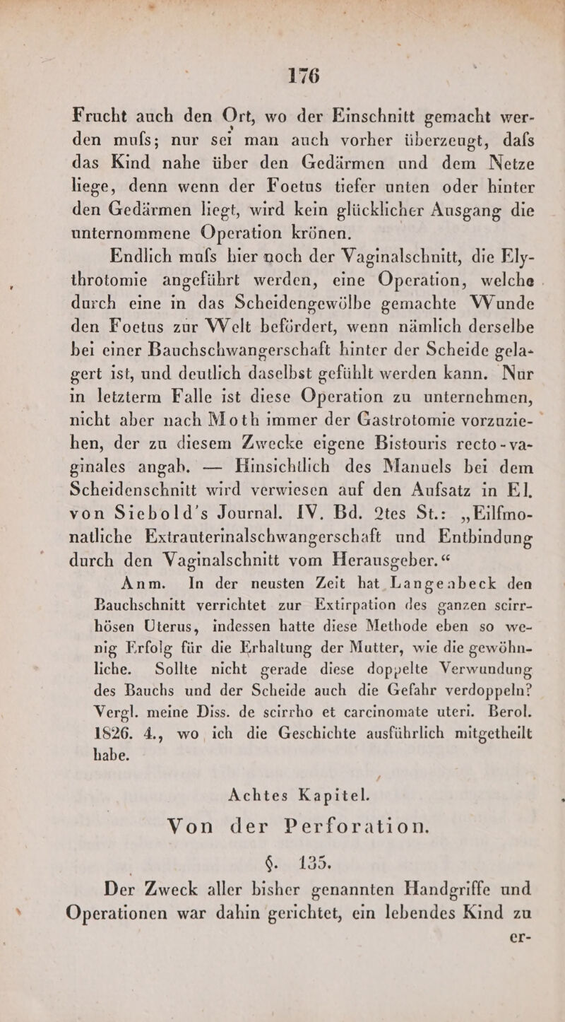 Frucht auch den Ort, wo der Einschnitt gemacht wer- den mufs; nur sei man auch vorher überzeugt, dafs das Kind nahe über den Gedärmen und dem Netze liege, denn wenn der Foetus tiefer unten oder hinter den Gedärmen liegt, wird kein glücklicher Ausgang die unternommene Operation krönen. Endlich mufs hier noch der Vaginalschnitt, die Ely- ihrotomie angeführt werden, eine Operation, welche . durch eine in das Scheidengewölbe gemachte Wunde den Foetus zur Welt befördert, wenn nämlich derselbe bei einer Bauchschwangerschaft hinter der Scheide gela- gert ist, und deutlich daselbst gefühlt werden kann. Nur in letzterm Falle ist diese Operation zu unternehmen, nicht aber nach Moth immer der Gastrotomie vorzuzie- hen, der zu diesem Zwecke eigene Bistouris recto -va- ginales angah. — Hinsichtlich des Manuels bei dem Scheidenschnitt wird verwiesen auf den Aufsatz in El. von Siebold’s Journal. IV. Bd. 2tes St.: „Eilfmo- natliche Extrauterinalschwangerschaft und Entbindung durch den Vaginalschnitt vom Herausgeber. “ Anm. In der neusten Zeit hat Langeabeck den Bauchschnitt verrichtet zur Extirpation des ganzen scirr- hösen Uterus, indessen hatte diese Methode eben so we- nig Erfolg für die Erhaltung der Mutter, wie die gewöhn- liche. Sollte nicht gerade diese doppelte Verwundung des Bauchs und der Scheide auch die Gefahr verdoppeln? Vergl. meine Diss. de scirrho et carcinomate uteri. Berol. 1826. 4., wo ich die Geschichte ausführlich mitgetheilt habe. Achtes Kapitel. | Von der Perforation. 6. 135. Der Zweck aller bisher genannten Handgriffe und Operationen war dahin gerichtet, ein lebendes Kind zu er-