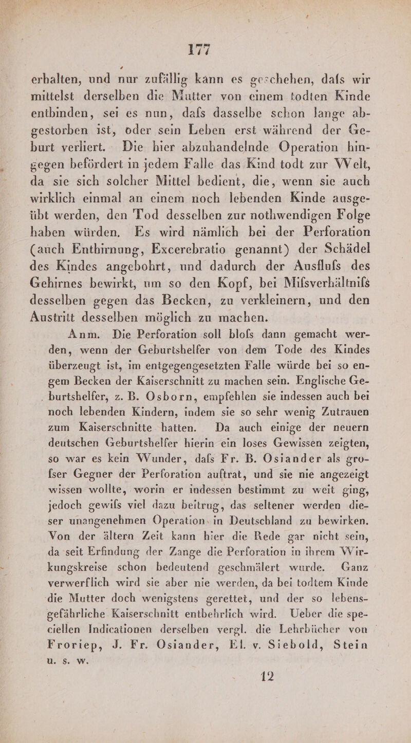 erhalten, und nur zufällig kann es geschehen, dafs wir mittelst derselben die Mutter von einem todten Kinde entbinden, sei es nun, dafs dasselbe schon lange ab- gestorben ist, oder sein Leben erst während der Ge- burt verliert. Die hier abzuhandelnde Operation hin- gegen befördert in jedem Falle das Kind todt zur Welt, da sie sich solcher Mittel bedient, die, wenn sie auch wirklich einmal an einem noch lebenden Kinde ausge- übt werden, den 'Tod desselben zur nothwendigen Folge haben würden. Es wird nämlich bei der Perforation (auch Entbirnung, Excerebratio genannt) der Schädel des Kindes angebohrt, und dadurch der Ausflufs des Gehirnes bewirkt, um so den Kopf, bei Mifsverhältnifs desselben gegen das Becken, zu verkleinern, und den Austritt desselben möglich zu machen. Anm. Die Perforation soll blofs dann gemacht wer- den, wenn der Geburtshelfer von dem Tode des Kindes überzeugt ist, im entgegengesetzten Falle würde bei so en- gem Becken der Kaiserschnitt zu machen sein. Englische Ge- ‚ burtshelfer, z. B. Osborn, empfehlen sie indessen auch bei noch lebenden Kindern, indem sie so sehr wenig Zutrauen zum Kaiserschnitte hatten. Da auch einige der neuern deutschen Geburtshelfer hierin ein loses Gewissen zeigten, so war es kein Wunder, dals Fr. B. Osiander als gro- [ser Gegner der Perforation auftrat, und sie nie angezeigt wissen wollte, worin er indessen bestimmt zu weit ging, jedoch gewils viel dazu beitrug, das seltener werden die- ser unangenehmen Operation. in Deutschland zu bewirken. Von der ältern Zeit kann hier die Rede gar nicht sein, da seit Erfindung der Zange die Perforation in ihrem Wir- kungskreise schon bedeutend geschmälert wurde. Ganz verwerflich wird sie aber nie werden, da bei todtem Kinde (die Mutter doch wenigstens gerettet, und der so lebens- gefährliche Kaiserschnitt entbehrlich wird. Ueber die spe- ciellen Indicationen derselben vergl. die Lehrbücher von Froriep, J3. Fr. Osiander, El. v. Siebold, Stein u. S. W. 12