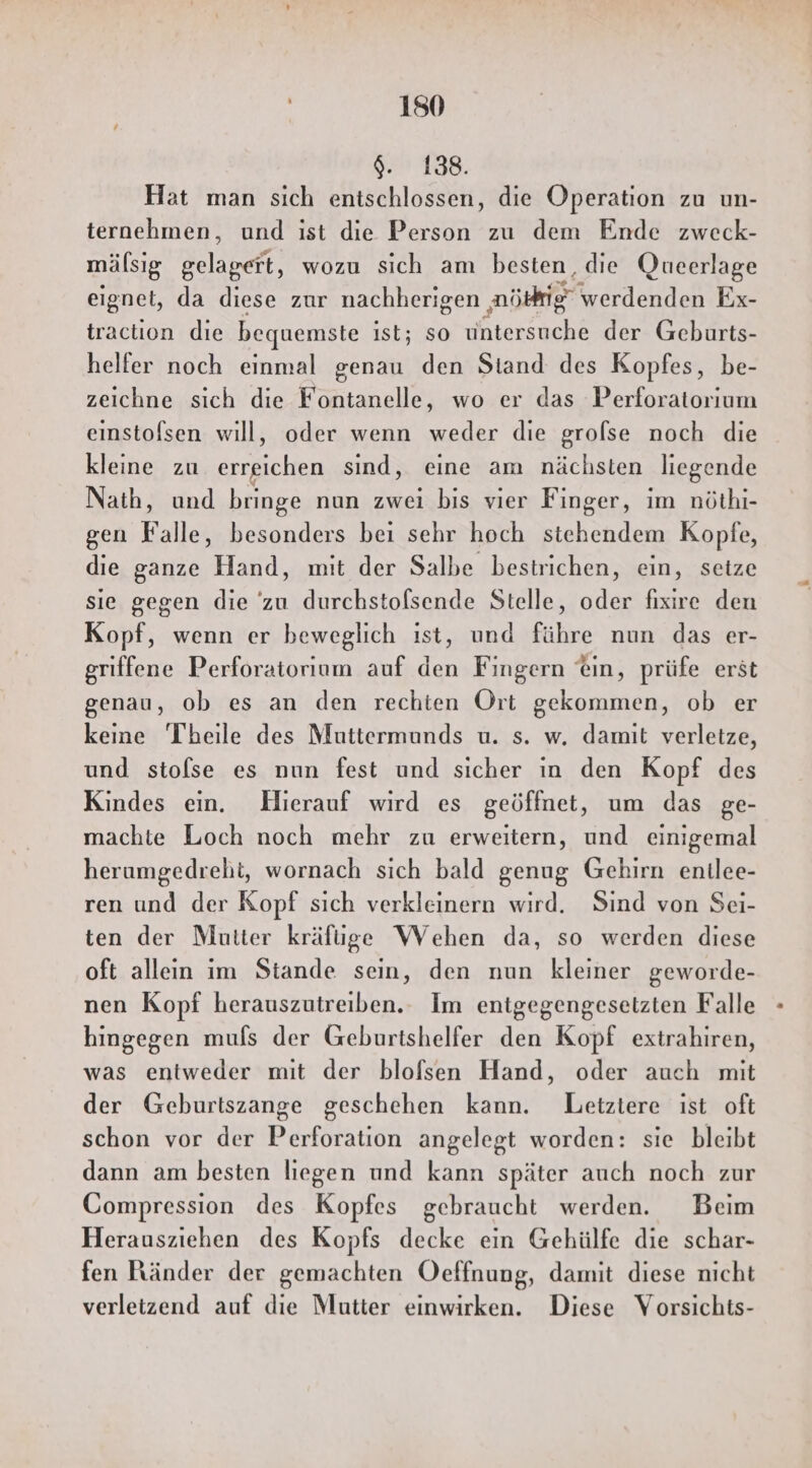 $. 138. Hat man sich entschlossen, die Operation zu un- ternehmen, und ist die Person zu dem Ende zweck- mälsig Blasen, wozu sich am besten, die Queerlage eignet, da diese zur nachherigen nö werdenden Ex- traction die bequemste ist; so Anrecht der Geburts- helfer noch einmal genau den Stand des Kopfes, be- zeichne sich die Fontanelle, wo er das Perforatorıum einstofsen will, oder wenn weder die grolse noch die kleine zu errgichen sind, eine am nächsten liegende Nath, und bringe nun zwei bis vier Finger, im nöthi- gen Falle, besonders bei sehr hoch stehendem Kopfe, die ganze Hand, mit der Salbe bestrichen, ein, seize sie gegen die zu durchstofsende Stelle, oder fixire den Kopf, wenn er beweglich ıst, und führe nun das er- griffene Perforatorium auf den Fingern ®in, prüfe erst genau, ob es an den rechten Ort gekommen, ob er keine Theile des Muttermunds u. s. w. damit verletze, und stolse es nun fest und sicher in den Kopf des Kindes ein. Hierauf wird es geöffnet, um das ge- machte Loch noch mehr zu erweitern, und einigemal herumgedreht, wornach sich bald genug Gehirn enilee- ren und der Kopf sich verkleinern wird. Sind von Sei- ten der Mutter kräfüge Wehen da, so werden diese oft allein im Stande sein, den nun kleiner geworde- nen Kopf herauszutreiben.. Im entgegengesetzten Falle hingegen mufs der Geburtshelfer den Kopf extrahiren, was entweder mit der blofsen Hand, oder auch mit der Geburtszange geschehen kann. Letztere ist oft schon vor der Perforation angelegt worden: sie bleibt dann am besten liegen und kann später auch noch zur Compression des Kopfes gebraucht werden. Beim Herausziehen des Kopfs decke ein Gehülfe die schar- fen Ränder der gemachten Oeffnung, damit diese nicht verletzend auf die Mutter einwirken. Diese Vorsichts-