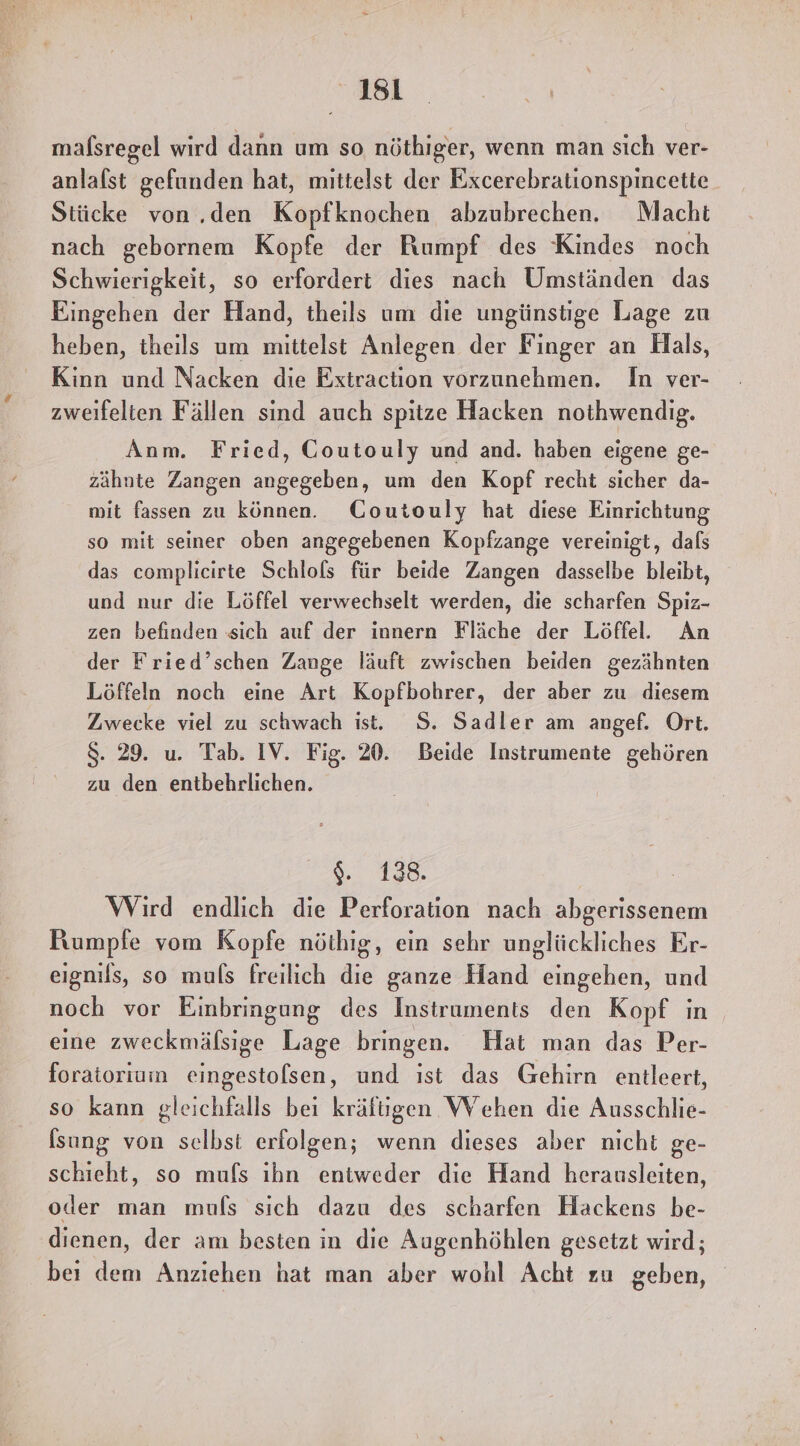 mafsregel wird dann um so nöthiger, wenn man sich ver- anlalst gefunden hat, mittelst der Excerebrationspincette Stücke von ..den Kopfknochen abzubrechen. Macht nach gebornem Kopfe der Rumpf des Kindes noch Schwierigkeit, so erfordert dies nach Umständen das Eingehen der Hand, theils um die ungünstige Lage zu heben, theils um mittelst Anlegen der Finger an Hals, Kinn und Nacken die Extraction vorzunehmen. In ver- zweifelien Fällen sind auch spitze Hacken nothwendig. Anm. Fried, CGoutouly und and. haben eigene ge- zähnte Zangen angegeben, um den Kopf recht sicher da- mit fassen zu können. CGoutouly hat diese Einrichtung so mit seiner oben angegebenen Kopfzange vereinigt, dals das complicirte Schlols für beide Zangen dasselbe bleibt, und nur die Löffel verwechselt werden, die scharfen Spiz- zen befinden sich auf der innern Fläche der Löffel. An der Fried’schen Zange läuft zwischen beiden gezähnten Löffeln noch eine Art Kopfbohrer, der aber zu diesem Zwecke viel zu schwach ist. S. Sadler am angef. Ort. 8. 29. u. Tab. IV. Fig. 20. Beide Instrumente gehören zu den entbehrlichen. 2138. Wird endlich die Perforation nach abgerissenem Rumpfe vom Kopfe nöthig, ein sehr unglückliches Er- eignils, so muls freilich die ganze Hand eingehen, und noch vor Einbringung des Instruments den Kopf in eine zweckmälsige Lage bringen. Hat man das Per- foratoriumm eingestolsen, und ıst das Gehirn entleert, so kann gleichfalls bei kräfiigen Wehen die Ausschlie- [sung von selbst erfolgen; wenn dieses aber nicht ge- schieht, so mufs ihn entweder die Hand herausleiten, oder man muls sich dazu des scharfen Hackens be- dienen, der am besten in dıe Augenhöhlen gesetzt wird; bei dem Anziehen hat man aber wohl Acht zu geben,