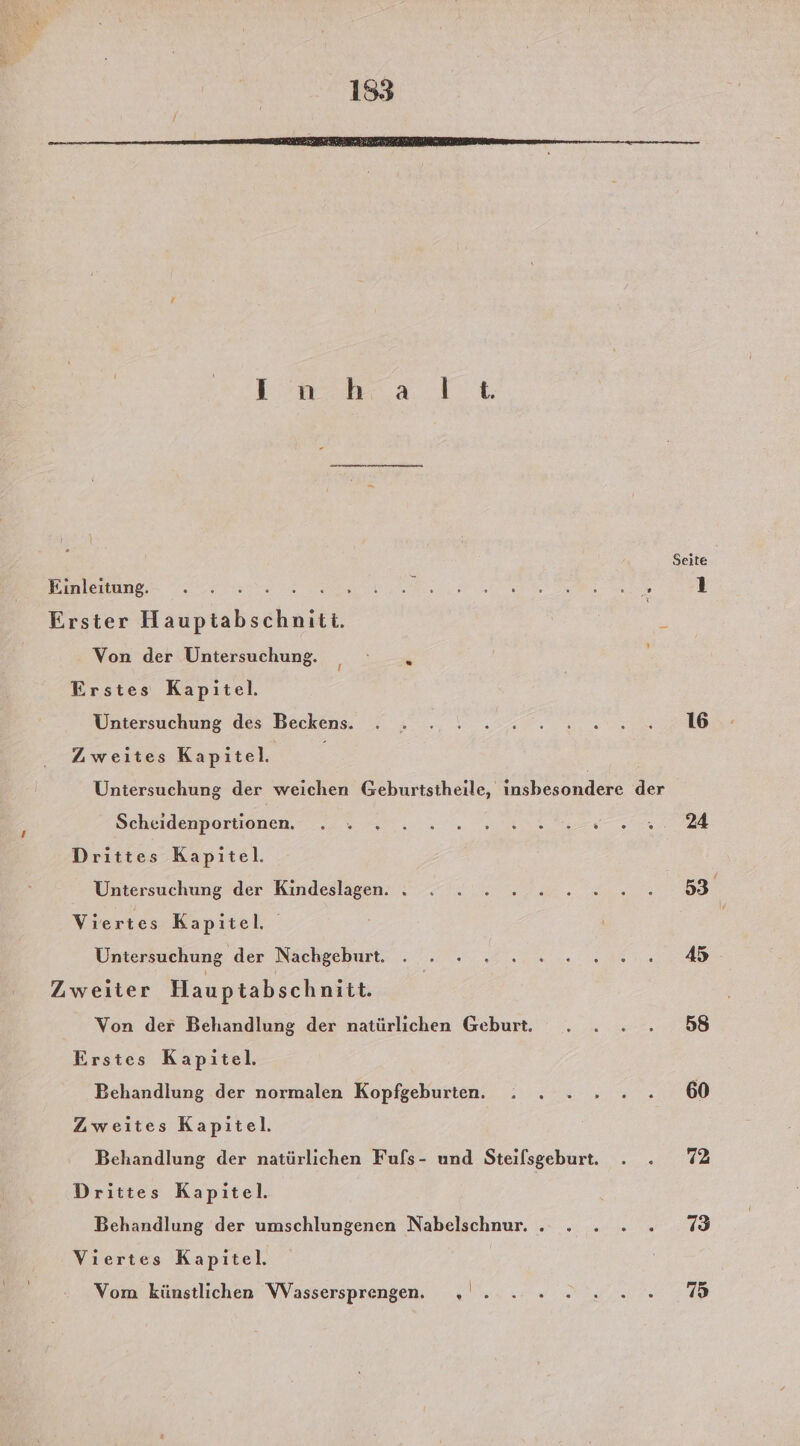 153 Seite Eonlerung. er a: 1 Erster Hauptabschniti. R Von der Untersuchung. “ Erstes Kapitel. Untersuchung des Beckens. s . \ . seen Zweıtes Kapitel. Untersuchung der weichen Geburtstheile, insbesondere der Scheidenpormonen. sur... 0 nn en BAR Drittes Kapitel. Untersuchung der Kindeslagen. . . : 2 2 2.2.2. 53 Viertes Kapitel. | Untersuchung der Nachgeburt. . nn A Zweiter Hauptabschnitt. Von der Behandlung der natürlichen Geburt. . . .. 58 Erstes Kapitel. Behandlung der normalen Kopfgeburten. : . .» 2... ...60 Zweites Kapitel. Behandlung der natürlichen Fufls- und Steifsgeburt. . . 72 Drittes Kapitel. Behandlung der umschlungenen Nabelschnur. . . . .»...7 Viertes Kapitel. Vom künstlichen Wassersprengen. ı'..... Siena ,70