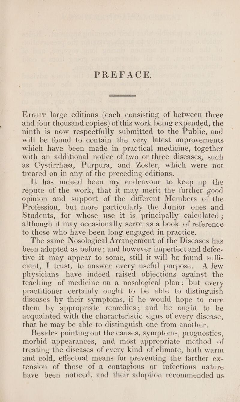 PREFACE. Ercut large editions (each consisting of between three and four thousand copies) of this work being expended, the ninth is now respectfully submitted to the Public, and will be found to contain the very latest improvements which have been made in practical medicine, together with an additional notice of two or three diseases, such as Cystirrhea, Purpura, and Zoster, which were not treated on in any of the preceding editions. It has indeed been my endeavour to keep up the repute of the work, that it may merit the further good opinion and support of the different Members of the Profession, but more particularly the Junior ones and Students, for whose use it is principally calculated ; although it may occasionally serve as a book of reference to those who have been long engaged in practice. The same Nosological Arrangement of the Diseases has been adopted as before ; and however imperfect and defec- tive it may appear to some, still it will be found suffi- cient, I trust, to answer every useful purpose. A few physicians have indeed raised objections against the teaching of medicine on a nosological plan; but every practitioner certainly ought to be able to distinguish diseases by their symptoms, if he would hope to cure them by appropriate remedies; and he ought to be acquainted with the characteristic signs of every disease, that he may be able to distinguish one from another. Besides pointing out the causes, symptoms, prognostics, morbid appearances, and most appropriate method of treating the diseases of every kind of climate, both warm and cold, effectual means for preventing the farther ex- tension of those of a contagious or infectious nature have been noticed, and their adoption recommended as