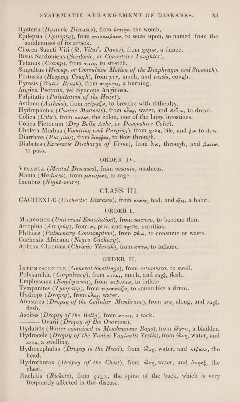 Hysteria (Hysteric Diseases), from terege, the womb. Epilepsia (Epalepsy), from emsrcuBavw, to seize upon, so named from the suddenness of its attack. Chorea Sancti Viti (St. Vetus’s Dance), from ogee, a dance. Risus Sardonicus (Sardonic, or Convulswe Laughter). Tetanus (Cramp), from res, to stretch. Singultus (Hiccup, or Convulsive Motion of the Diaphragm and Stomach). Pertussis (Hooping Cough), from per, much, and tusses, cough. Pyrosis (Water Brash), from wvgwots, a burning. Angina Pectoris, vel Syncope Anginosa. Palpitatio (Palpitation of the Heart). Asthma (Asthma), from ac4ua#, to breathe with difficulty. Hydrophobia (Canine Madness), from vdwe, water, and Poem, to dread. Colica (Colic), from xwdov, the colon, one of the large intestines. Colica Pictonum (Dry Belly Ache, or Devonshire Colic). Cholera Morbus (Vomiting and Purging), from xoaz, bile, and pew to flow. Diarrheea (Purging), from dcappew, to flow through. Diabetes (Excessive Discharge of Urine), from dc, through, and Baia, to pass. ORDER IV. Vesani&amp; (Mental Diseases), from vesania, madness. Mania (Madness), from peasvounsr, to rage. Incubus (Night-mare). CLASS III. CACHEXIA (Cachectic Diseases), from xaxos, bad, and es, a habit. ORDER I. Marcores (Uneversal Emaciation), from marceo, to become thin. Atrophia (Atrophy), from a, priv. and zgoQq, nutrition. Phthisis (Pulmonary Consumption), from @é.#, to consume or waste. Cachexia Africana (Negro Cachexy). Aphtha Chronica (Chronic Thrush), from exw, to inflame. ORDER Il. InTUMESCENTIE£ (General Swellings), from intumesco, to swell. Polysarchia (Corpulency), from xoavs, much, and caeé, flesh. Emphysema (Emphysema), from ¢uPvcaw, to inflate. Tympanites (Tympany), from zyreviCw, to sound like a drum. Hydrops (Dropsy), from idee, water. Anasarca (Dropsy of the Cellular Membrane), from av, along, and cagé, esh. Ascites (Dropsy of the Belly), from acxos, a sack. Ovarii (Dropsy of the Ovarium). Hydatids (Water contained in Membranous Bags), from vdecis, a bladder. Hydrocele (Dropsy of the Tunica Vaginalis Testis), from dwg, water, and xnarn, a swelling. Hydrocephalus (Dropsy in the Head), from vdwe, water, and xeParz, the head. Hydrothorax (Dropsy of the Chest), from vdwe, water, and Sweak, the chest. Rachitis (Reckets), from gexyis, the spine of the back, which is very frequently affected in this disease.
