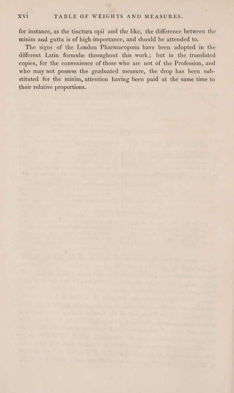 for instance, as the tinctura opii and the like, the difference between the minim and gutta is of high importance, and should be attended to. The signs of the London Pharmacopeia have been adopted in the different Latin formule throughout this work; but in the translated copies, for the convenience of those who are not of the Profession, and who may not possess the graduated measure, the drop has been sub- stituted for the minim, attention having been paid at the same time to their relative proportions.