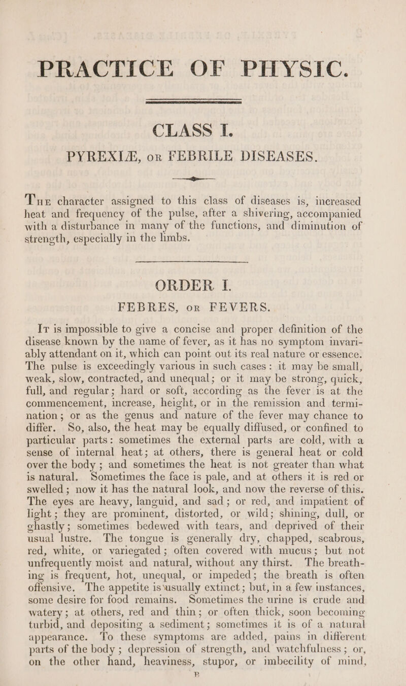 PRACTICE OF PHYSIC. CLASS I. PYREXIA, or FEBRILE DISEASES. ae Tue character assigned to this class of diseases is, increased heat and frequency of the pulse, after a shivering, accompanied with a disturbance in many of the functions, and diminution of streneth, especially in the limbs. ORDER. L. FEBRES, or FEVERS. Ir is impossible to give a concise and proper definition of the disease known by the name of fever, as it has no symptom ivari- ably attendant on it, which can point out its real nature or essence. The pulse is exceedingly various in such cases: it may be small, weak, slow, contracted, and unequal; or it may be strong, quick, full, and regular; hard or soft, according as the fever is at the commencement, increase, height, or in the remission and termi- nation; or as the genus and nature of the fever may chance to differ. So, also, the heat may be equally diffused, or confined to particular parts: sometimes the external parts are cold, with a sense of internal heat; at others, there is general heat or cold over the body ; and sometimes the heat is not greater than what is natural. Sometimes the face is pale, and at others it is red or swelled ; now it has the natural look, and now the reverse of this. The eyes are heavy, languid, and sad; or red, and impatient of light ; they are prominent, distorted, or wild; shining, dull, or ghastly ; sometimes bedewed with tears, and deprived of their usual lustre. The tongue is generally dry, chapped, scabrous, red, white, or variegated; often covered with mucus; but not unfrequently moist and natural, without any thirst. The breath- ing is frequent, hot, unequal, or impeded; the breath is often offensive. The appetite is ‘usually extinct; but, in a few instances, some desire for food remains. Sometimes the urine is crude and watery; at others, red and thin; or often thick, soon becoming turbid, and depositing a sediment; sometimes it is of a natural appearance. To these symptoms are added, pains in different parts of the body ; depression of strength, and watchfulness ; or, on the other hand, heaviness, stupor, or imbecility of mind, B
