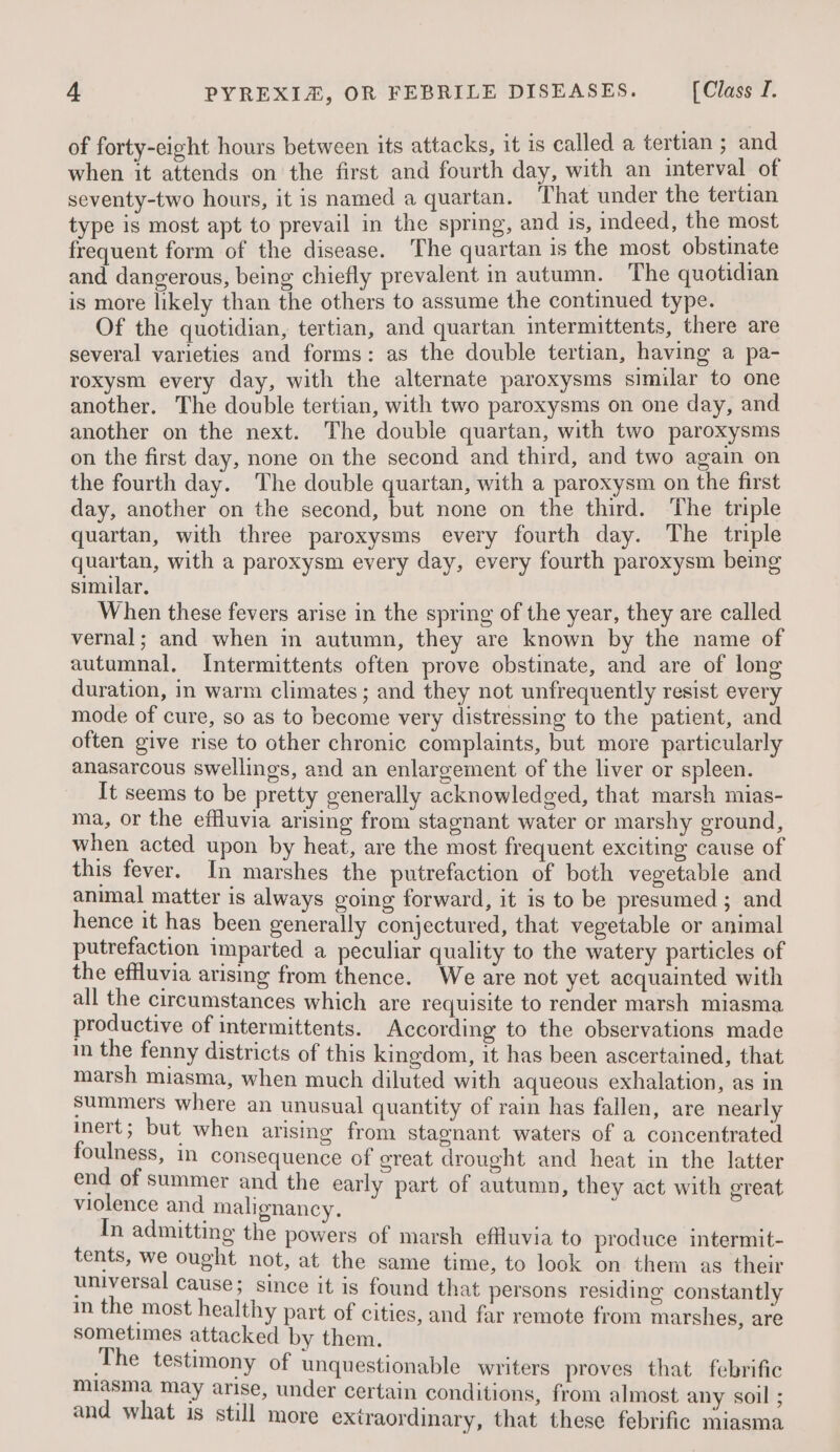 of forty-eight hours between its attacks, it is called a tertian ; and when it attends on the first and fourth day, with an interval of seventy-two hours, it is named a quartan. That under the tertian type is most apt to prevail in the spring, and is, indeed, the most frequent form of the disease. The quartan is the most obstinate and dangerous, being chiefly prevalent in autumn. The quotidian is more likely than the others to assume the continued type. Of the quotidian, tertian, and quartan intermittents, there are several varieties and forms: as the double tertian, having a pa- roxysm every day, with the alternate paroxysms similar to one another. The double tertian, with two paroxysms on one day, and another on the next. The double quartan, with two paroxysms on the first day, none on the second and third, and two again on the fourth day. The double quartan, with a paroxysm on the first day, another on the second, but none on the third. The triple quartan, with three paroxysms every fourth day. The triple quartan, with a paroxysm every day, every fourth paroxysm being similar. When these fevers arise in the spring of the year, they are called vernal; and when in autumn, they are known by the name of autumnal. Intermittents often prove obstinate, and are of long duration, in warm climates; and they not unfrequently resist every mode of cure, so as to become very distressing to the patient, and often give rise to other chronic complaints, but more particularly anasarcous swellings, and an enlargement of the liver or spleen. It seems to be pretty generally acknowledged, that marsh mias- ma, or the effluvia arising from stagnant water or marshy ground, when acted upon by heat, are the most frequent exciting cause of this fever. In marshes the putrefaction of both vegetable and animal matter is always going forward, it is to be presumed ; and hence it has been generally conjectured, that vegetable or animal putrefaction imparted a peculiar quality to the watery particles of the effluvia arismg from thence. We are not yet acquainted with all the circumstances which are requisite to render marsh miasma productive of intermittents. According to the observations made in the fenny districts of this kingdom, it has been ascertained, that marsh miasma, when much diluted with aqueous exhalation, as in summers where an unusual quantity of rain has fallen, are nearly inert ; but when arising from stagnant waters of a concentrated foulness, in consequence of great drought and heat in the latter end of summer and the early part of autumn, they act with ereat violence and malignancy. i i In admitting the powers of marsh effluvia to produce intermit- tents, we ought not, at the same time, to look on them as their universal cause; since it is found that persons residing constantly in the most healthy part of cities, and far remote from marshes, are sometimes attacked by them. The testimony of unquestionable writers proves that febrific miasma may arise, under certain conditions, from almost any soil ; and what is still more extraordinary, that these febrific miasma