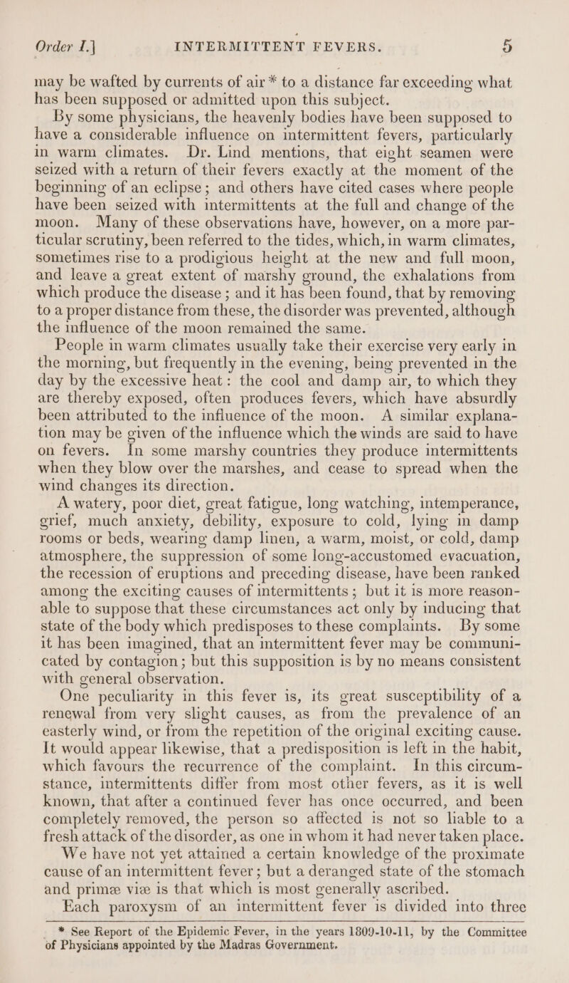 may be wafted by currents of air* to a distance far exceeding what has been supposed or admitted upon this subject. By some physicians, the heavenly bodies have been supposed to have a considerable influence on intermittent fevers, particularly in warm climates. Dr. Lind mentions, that eight seamen were seized with a return of their fevers exactly at the moment of the beginning of an eclipse; and others have cited cases where people have been seized with intermittents at the full and change of the moon. Many of these observations have, however, on a more par- ticular scrutiny, been referred to the tides, which, in warm climates, sometimes rise to a prodigious height at the new and full moon, and leave a great extent of marshy ground, the exhalations from which produce the disease ; and it has been found, that by removing to a proper distance from these, the disorder was prevented, although the influence of the moon remained the same. People in warm climates usually take their exercise very early in the morning, but frequently in the evening, being prevented in the day by the excessive heat: the cool and damp air, to which they are thereby exposed, often produces fevers, which have absurdly been attributed to the influence of the moon. A similar explana- tion may be given of the influence which the winds are said to have on fevers. In some marshy countries they produce intermittents when they blow over the marshes, and cease to spread when the wind changes its direction. A watery, poor diet, great fatigue, long watching, intemperance, grief, much anxiety, debility, exposure to cold, lying in damp rooms or beds, wearing damp linen, a warm, moist, or cold, damp atmosphere, the suppression of some long-accustomed evacuation, the recession of eruptions and preceding disease, have been ranked among the exciting causes of intermittents ; but it is more reason- able to suppose that these circumstances act only by inducing that state of the body which predisposes to these complaints. By some it has been imagined, that an mtermittent fever may be communi- cated by contagion ; but this supposition is by no means consistent with general observation. One peculiarity in this fever is, its great susceptibility of a renewal from very slight causes, as from the prevalence of an easterly wind, or from the repetition of the original exciting cause. It would appear likewise, that a predisposition is left in the habit, which favours the recurrence of the complaint. In this circum- stance, intermittents differ from most other fevers, as it is well known, that after a continued fever has once occurred, and been completely removed, the person so affected is not so lable to a fresh attack of the disorder, as one in whom it had never taken place. We have not yet attained a certain knowledge of the proximate cause of an intermittent fever; but a deranged state of the stomach and prime vie is that which is most generally ascribed. Each paroxysm of an intermittent fever is divided into three * See Report of the Epidemic Fever, in the years 1809-10-11, by the Committee of Physicians appointed by the Madras Government.