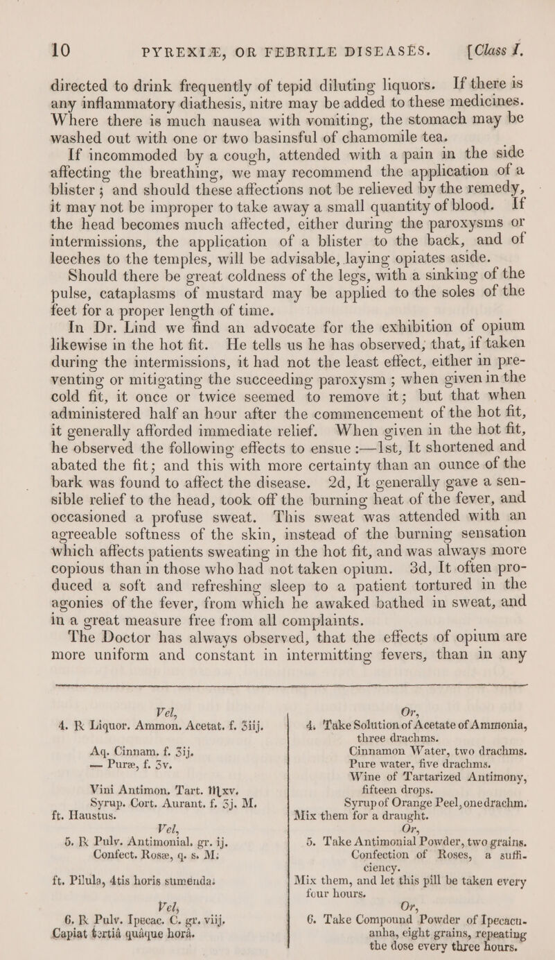 directed to drink frequently of tepid diluting liquors. If there 1s any inflammatory diathesis, nitre may be added to these medicines. Where there is much nausea with vomiting, the stomach may be washed out with one or two basinsful of chamomile tea. If incommoded by a cough, attended with a pain in the side affecting the breathing, we may recommend the application of a blister ; and should these affections not be relieved by the remedy, it may not be improper to take away a small quantity of blood. If the head becomes much affected, either during the paroxysms or intermissions, the application of a blister to the back, and of leeches to the temples, will be advisable, laying opiates aside. Should there be great coldness of the legs, with a sinking of the pulse, cataplasms of mustard may be applied to the soles of the feet for a proper length of time. In Dr. Lind we find an advocate for the exhibition of opium likewise in the hot fit. He tells us he has observed; that, if taken during the intermissions, it had not the least effect, either in pre- venting or mitigating the succeeding paroxysm ; when given in the cold fit, it once or twice seemed to remove it; but that when administered half an hour after the commencement of the hot fit, it generally afforded immediate relief. When given in the hot fit, he observed the following effects to ensue :—Ilst, It shortened and abated the fit; and this with more certainty than an ounce of the bark was found to affect the disease. 2d, It generally gave a sen- sible relief to the head, took off the burning heat of the fever, and occasioned a profuse sweat. This sweat was attended with an agreeable softness of the skin, instead of the burning sensation which affects patients sweating in the hot fit, and was always more copious than in those who had not taken opium. 3d, It often pro- duced a soft and refreshing sleep to a patient tortured in the agonies of the fever, from which he awaked bathed in sweat, and in a great measure free from all complaints. The Doctor has always observed, that the effects of oprum are more uniform and constant in intermitting fevers, than in any Vel, Or, 4. ik Liquor. Ammon. Acetat. f. 3iij. 4, Take Solution of Acetate of Ammonia, three drachms. Aq. Cinnam. f. 3ij, Cinnamon Water, two drachms. —- Pure, f. 3v. Pure water, five drachms. Wine of Tartarized Antimony, Vini Antimon. Tart. Mxv. fifteen. drops. Syrup. Cort. Aurant. f. 3j, M. Syrup of Orange Peel, onedrachm. ft. Haustus. Mix them for a draught. Vel, Or, 5. Ik Puly. Antimonial. gr. ij. 5. Take Antimonial Powder, two grains. Confect. Rose, q. s» M: Confection of Roses, a suffi- ciency. ft. Pilula, 4tis horis suménda: Mix them, and let this pill be taken every four hours. Vel; Or, 6. K Pulv. Ipecac. C. gr. viij. 6. Take Compound Powder of Ipecacu. Capiat tertia quaque hora. anha, eight grains, repeating