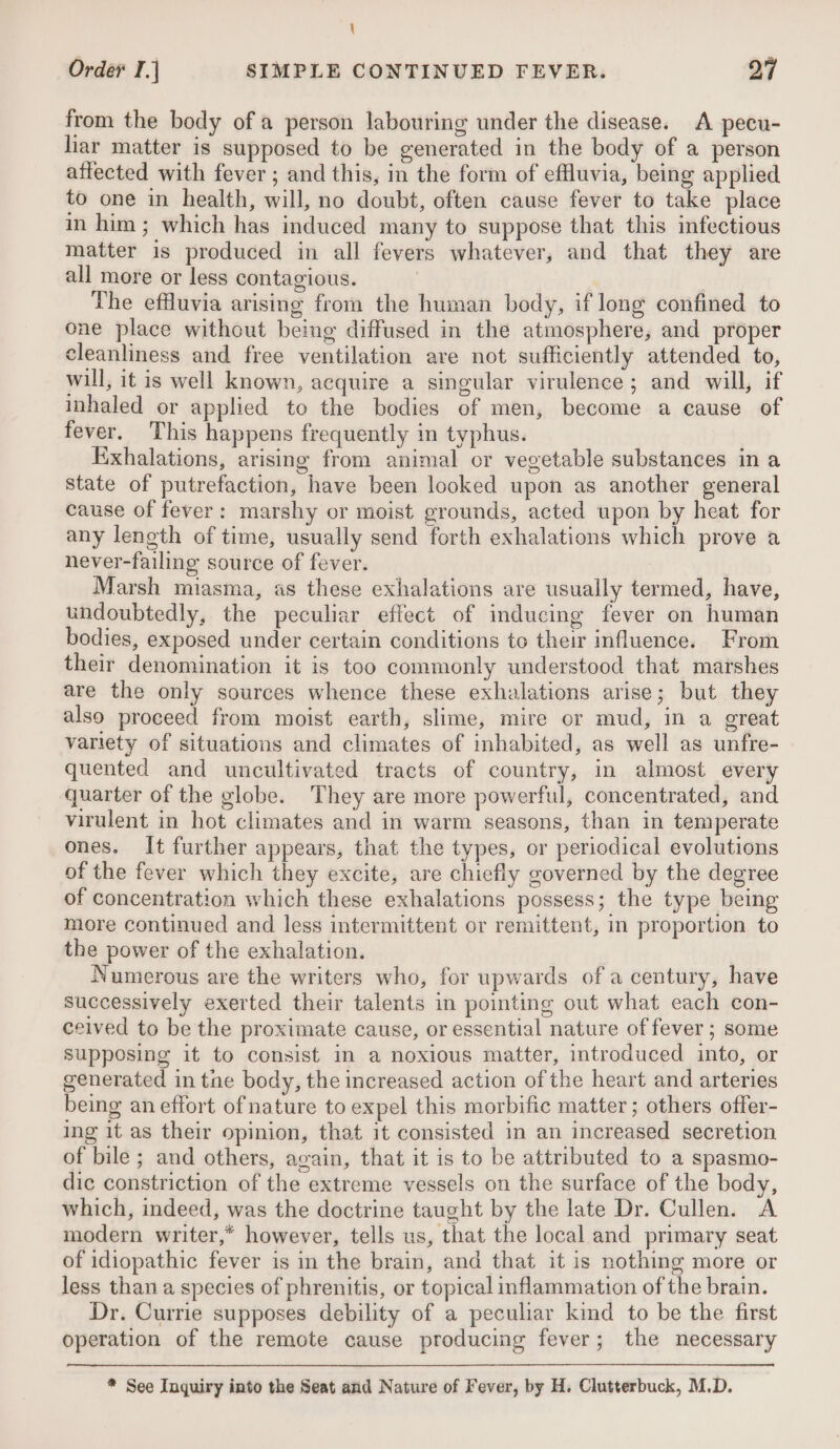 \ Order I.] SIMPLE CONTINUED FEVER. 27 from the body of a person labouring under the disease. A pecu- liar matter is supposed to be generated in the body of a person affected with fever ; and this, in the form of effluvia, being applied to one in health, will, no doubt, often cause fever to take place in him; which has induced many to suppose that this infectious matter is produced in all fevers whatever, and that they are all more or less contagious. | The effluvia arising from the human body, if long confined to one place without being diffused in the atmosphere, and proper cleanliness and free ventilation are not sufficiently attended to, will, it is well known, acquire a singular virulence; and will, if inhaled or applied to the bodies of men, become a cause of fever. This happens frequently in typhus. Exhalations, arising from animal or vegetable substances in a state of putrefaction, have been looked upon as another general cause of fever: marshy or moist grounds, acted upon by heat for any length of time, usually send forth exhalations which prove a never-failing source of fever. Marsh miasma, as these exhalations are usually termed, have, undoubtedly, the peculiar effect of inducing fever on human bodies, exposed under certain conditions to their influence. From their denomination it is too commonly understood that marshes are the only sources whence these exhalations arise; but they also proceed from moist earth, slime, mire or mud, in a great variety of situations and climates of inhabited, as well as unfre- quented and uncultivated tracts of country, in almost every quarter of the globe. They are more powerful, concentrated, and virulent in hot climates and in warm seasons, than in temperate ones. It further appears, that the types, or periodical evolutions of the fever which they excite, are chiefly governed by the degree of concentration which these exhalations possess; the type being more continued and less intermittent or remittent, in proportion to the power of the exhalation. Numerous are the writers who, for upwards of a century, have successively exerted their talents in pointing out what each con- ceived to be the proximate cause, or essential nature of fever ; some supposing it to consist in a noxious matter, introduced into, or generated in tne body, the increased action of the heart and arteries being an effort of nature to expel this morbific matter ; others offer- ing it as their opinion, that it consisted in an increased secretion of bile ; and others, again, that it is to be attributed to a spasmo- dic constriction of the extreme vessels on the surface of the body, which, indeed, was the doctrine taught by the late Dr. Cullen. A modern writer,* however, tells us, that the local and primary seat of idiopathic fever is in the brain, and that it is nothing more or less than a species of phrenitis, or topical inflammation of the brain. Dr. Currie supposes debility of a peculiar kind to be the first operation of the remote cause producing fever; the necessary * See Inquiry into the Seat and Nature of Fever, by H. Clutterbuck, M.D.