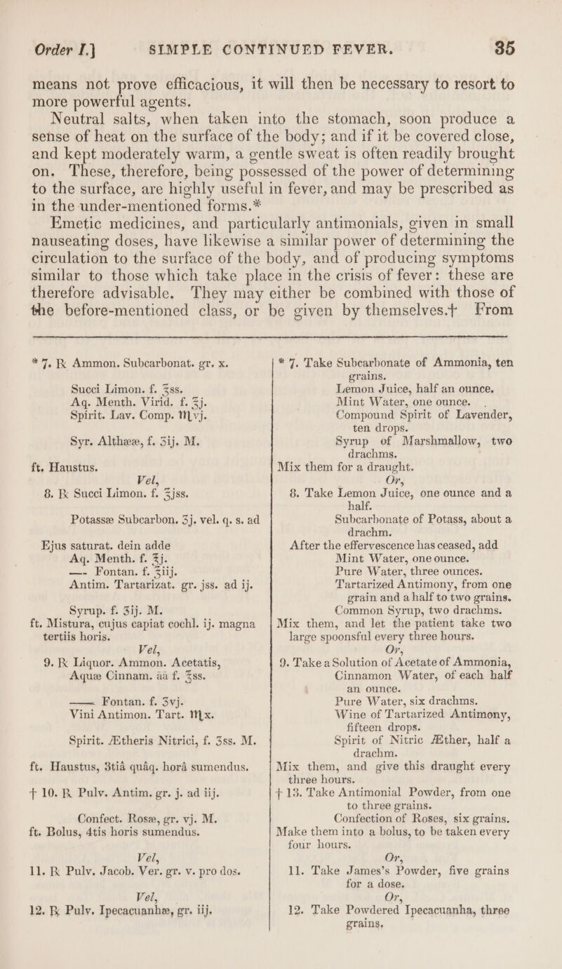 means not Rae efficacious, it will then be necessary to resort to more powerful agents. Neutral salts, when taken into the stomach, soon produce a sehse of heat on the surface of the body; and if it be covered close, and kept moderately warm, a gentle sweat is often readily brought on. These, therefore, being possessed of the power of determining to the surface, are highly useful in fever, and may be prescribed as in the under-mentioned forms.* Emetic medicines, and particularly antimonials, given in small nauseating doses, have likewise a similar power of determining the circulation to the surface of the body, and of producing symptoms similar to those which take place in the crisis of fever: these are therefore advisable. They may either be combined with those of the before-mentioned class, or be given by themselves.¢ From * 7, Take Subcarbonate of Ammonia, ten grains. Lemon Juice, half an ounce. * 7. Ammon. Subcarbonat. gr. x. Succi Limon. f. 3ss. Aq. Menth. Virid. f. 3j. Spirit. Lav. Comp. ti yj. Mint Water, one ounce. Compound Spirit of Lavender, ten drops. Syr. Althee, f. 3ij. M. Syrup of Marshmallow, two drachms. ft. Haustus. Mix them for a draught. Vel, Or, 8. Ek Succi Limon. f. Zjss. 8. Take Lemon Juice, one ounce and a half. Potasse Subcarbon. 3j. vel. q. s. ad Subcarbonate of Potass, about a drachm. After the effervescence has ceased, add Mint Water, one ounce. Pure Water, three ounces. Tartarized Antimony, from one grain and a half to two grains. Common Syrup, two drachms. Mix them, and let the patient take two large spoonsful every three hours. Vel, Or, 9. K Liquor. Ammon. Acetatis, 9. Take a Solution of Acetate of Ammonia, Aque Cinnam. aa f. Zss. Cinnamon Water, of each half an ounce. Pure Water, six drachms. Wine of Tartarized Antimony, fifteen drops. Spirit of Nitric /Mther, half a drachm. Mix them, and give this draught every three hours. +13. Take Antimonial Powder, from one to three grains. Confection of Roses, six grains. Make them into a bolus, to be taken every four hours. jus saturat. dein adde Aq. Menth. f. 3). —- Fontan. f. Ziij. Antim. Tartarizat. gr. jss. ad ij. Syrup. f. 3ij. M. ft. Mistura, cujus capiat cochl. ij. magna tertiis horis. Fontan. f. 3vj. Vini Antimon. Tart. Mx. Spirit. /Atheris Nitrici, f. 3ss. M. ft. Haustus, 3tia quaq. hord sumendus. 7 10. RK Pulv. Antim. gr. j. ad iij. Confect. Rosz, gr. vj. M. ft. Bolus, 4tis horis sumendus. Vel, Or, 11. K Pulv. Jacob. Ver. gr. v. pro dos. 1]. Take James’s Powder, five grains for a dose. Vel, Or, 12. Fk Puly. Ipecacuanhe, gr. iij. 12. Take Powdered Ipecacuanha, three grains,