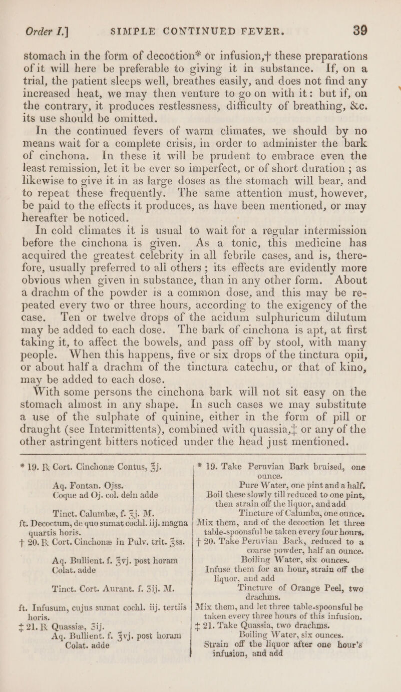 stomach in the form of decoction* or infusion,+ these preparations of it will here be preferable to giving it in substance. If, on a trial, the patient sleeps well, breathes easily, and does not find any increased heat, we may then venture to go on with it: but if, on the contrary, it produces restlessness, difficulty of breathing, &amp;c. its use should be omitted. In the continued fevers of warm climates, we should by no means wait for a complete crisis, in order to administer the bark of cinchona. In these it will be prudent to embrace even the least remission, let it be ever so imperfect, or of short duration ; as likewise to give it in as large doses as the stomach will bear, and to repeat these frequently. The same attention must, however, be paid to the effects it produces, as have been mentioned, or may hereafter be noticed. . In cold climates it is usual to wait for a regular intermission before the cinchona is given. As a tonic, this medicine has acquired the greatest celebrity in all febrile cases, and is, there- fore, usually preferred to ali others ; its effects are evidently more obvious when given in substance, than in any other form. About a drachm of the powder is a common dose, and this may be re- peated every two or three hours, according to the exigency of the case. Ten or twelve drops of the acidum sulphuricum dilutum may be added to each dose. The bark of cinchona is apt, at first taking it, to affect the bowels, and pass off by stool, with many people. When this happens, five or six drops of the tinctura opi, or about halfa drachm of the tinctura catechu, or that of kino, may be added to each dose. With some persons the cinchona bark will not sit easy on the stomach almost in any shape. In such cases we may substitute a use of the sulphate of quinine, either in the form of pill or draught (see Intermittents), combined with quassia,{ or any of the other astringent bitters noticed under the head just mentioned. * 19. K Cort. Cinchone Contus, 3). * 19. Take Peruvian Bark bruised, one ounce. Aq. Fontan. Ojss. Pure Water, one pint anda half. Coque ad Oj. col. dein adde Boil these slowly till reduced to one pint, then strain off the liquor, andadd Tinct. Calumbe, f. 3j. M. Tincture of Calumba, one ounce. ft. Decoctum, de quo sumat cochl. iij. magna | Mix them, and of the decoction let three quartis horis. table-spoonsful be taken every four hours. + 20. Kk Cort. Cinchone in Pulv. trit. ss. | + 20. Take Peruvian Bark, reduced to a coarse powder, half an ounce. Aq. Bullient. f. 3vj. post horam Boiling Water, six ounces. Colat. adde Infuse them for an hour, strain off the liquor, and add Tinct. Cort. Aurant. f. 3ij. M. Tincture of Orange Peel, two drachms. ft. Infusum, cujus sumat cochl. iij. tertiis | Mix them, and let three table-spoonsful be horis. taken every three hours of this infusion. +2). K Quassie, 3ij. + 21. Take Quassia, two drachms. Aq. Bullient. f. Zvj. post horam Boiling Water, six ounces. Colat. adde Strain off the liquor after one hour’s infusion, and add