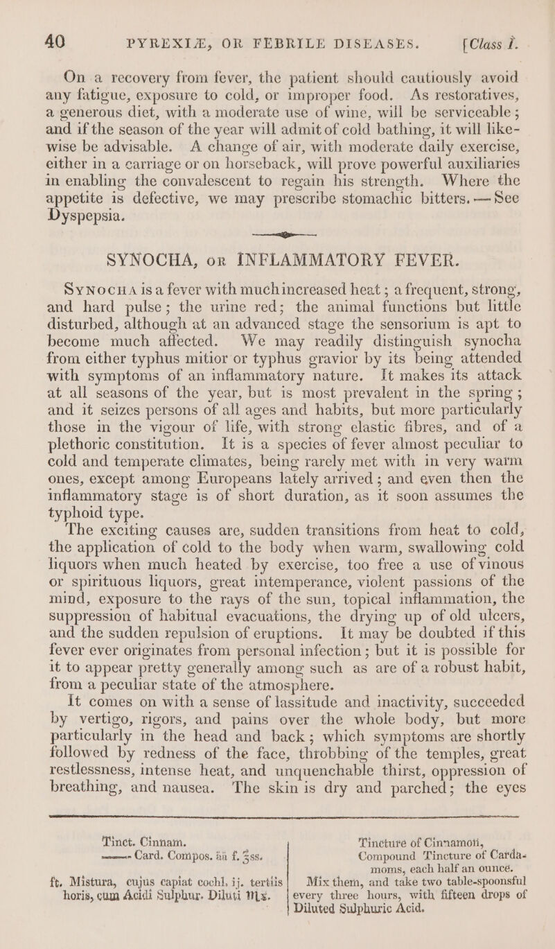 On a recovery from fever, the patient should cautiously avoid any fatigue, exposure to cold, or improper food. As restoratives, a generous diet, with a moderate use of wine, will be serviceable ; and if the season of the year will admit of cold bathing, it will like- wise be advisable. A change of air, with moderate daily exercise, either in a carriage or on horseback, will prove powerful auxiliaries in enabling the convalescent to regain his strength. Where the appetite is defective, we may prescribe stomachic bitters. —See Dyspepsia. a SYNOCHA, or INFLAMMATORY FEVER. SyNocua isa fever with much increased heat ; a frequent, strong, and hard pulse; the urine red; the animal functions but little disturbed, although at an advanced stage the sensorium is apt to become much affected. We may readily distinguish synocha from either typhus mitior or typhus gravior by its being attended with symptoms of an inflammatory nature. It makes its attack at all seasons of the year, but is most prevalent in the spring ; and it seizes persons of all ages and habits, but more particularly these in the vigour of life, with strong elastic fibres, and of a plethoric constitution. It is a species of fever almost peculiar to cold and temperate climates, being rarely met with in very watm ones, except among Europeans lately arrived ; and even then the inflammatory stage is of short duration, as it soon assumes the typhoid type. The exciting causes are, sudden transitions from heat to cold, the application of cold to the body when warm, swallowing cold liquors when much heated by exercise, too free a use of vinous or spirituous liquors, great intemperance, violent passions of the mind, exposure to the rays of the sun, topical inflammation, the Suppression of habitual evacuations, the drying up of old ulcers, and the sudden repulsion of eruptions. It may be doubted if this fever ever originates from personal infection ; but it is possible for it to appear pretty generally among such as are of a robust habit, from a peculiar state of the atmosphere. It comes on with a sense of lassitude and inactivity, succeeded by vertigo, rigors, and pains over the whole body, but more particularly in the head and back; which symptoms are shortly followed by redness of the face, throbbing of the temples, great restlessness, intense heat, and unquenchable thirst, oppression of breathing, and nausea. The skin is dry and parched; the eyes Tinct. Cinnam. Tincture of Cinnamon, ——- Card. Compos. iia f. 58s. Compound Tincture of Carda- moms, each half an ounce. ft. Mistura, cujus capiat cochl. ij. tertiis| Mix thern, and take two table-spoonsful horis, cum Acidi Sulphur. Diluti 1x. {every three hours, with fifteen drops of Diluted Swphuric Acid.