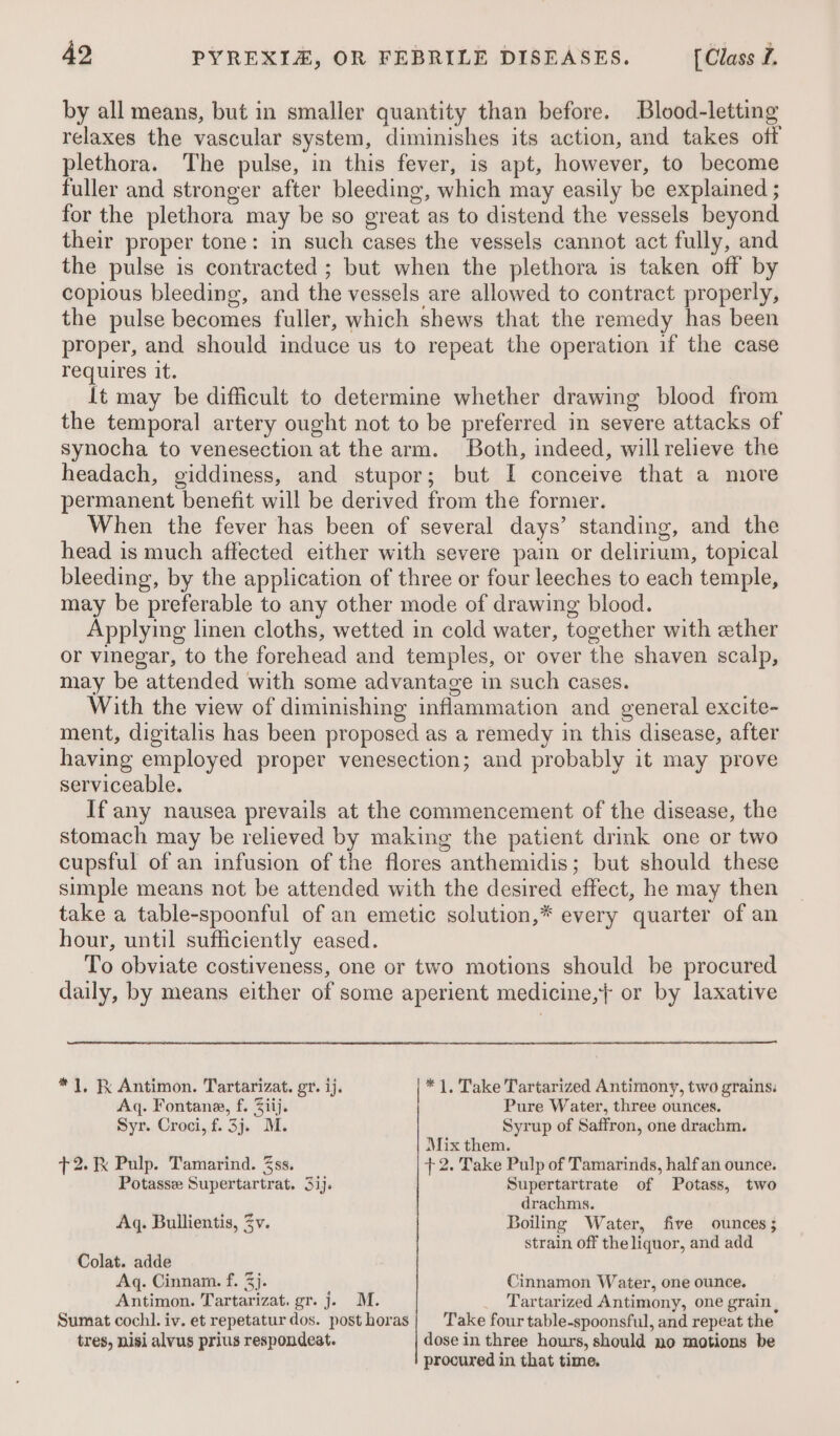 by all means, but in smaller quantity than before. Blood-letting relaxes the vascular system, diminishes its action, and takes off plethora. The pulse, in this fever, is apt, however, to become fuller and stronger after bleeding, which may easily be explained ; for the plethora may be so great as to distend the vessels beyond their proper tone: in such cases the vessels cannot act fully, and the pulse is contracted ; but when the plethora is taken off by copious bleeding, and the vessels are allowed to contract properly, the pulse becomes fuller, which shews that the remedy has been proper, and should induce us to repeat the operation if the case requires it. It may be difficult to determine whether drawing blood from the temporal artery ought not to be preferred in severe attacks of synocha to venesection at the arm. Both, indeed, willrelieve the headach, giddiness, and stupor; but I conceive that a more permanent benefit will be derived from the former. When the fever has been of several days’ standing, and the head is much affected either with severe pain or delirium, topical bleeding, by the application of three or four leeches to each temple, may be preferable to any other mode of drawing blood. Applying linen cloths, wetted in cold water, together with ether or vinegar, to the forehead and temples, or over the shaven scalp, may be attended with some advantage in such cases. With the view of diminishing inflammation and general excite- ment, digitalis has been proposed as a remedy in this disease, after having employed proper venesection; and probably it may prove serviceable. If any nausea prevails at the commencement of the disease, the stomach may be relieved by making the patient drink one or two cupsful of an infusion of the flores anthemidis; but should these simple means not be attended with the desired effect, he may then take a table-spoonful of an emetic solution,* every quarter of an hour, until sufficiently eased. To obviate costiveness, one or two motions should be procured daily, by means either of some aperient medicine,+ or by laxative * 1, Antimon. Tartarizat. gr. ij. *1, Take Tartarized Antimony, two grains: Aq. Fontana, f. Ziij. Pure Water, three ounces. Syr. Croci, f. 3j. M. Syrup of Saffron, one drachm. Mix them. +2. Pulp. Tamarind. 3ss. +2. Take Pulp of Tamarinds, half an ounce. Potasse Supertartrat. 31). Supertartrate of Potass, two drachms. Aq. Bullientis, Zv. Boiling Water, five ounces; strain off the liquor, and add Colat. adde Aq. Cinnam. f. 3. Cinnamon Water, one ounce. Antimon. Tartarizat. gr. j. M. _ Tartarized Antimony, one grain, Sumat cochl. iv. et repetatur dos. posthoras| Take four table-spoonsful, and repeat the tres, nisi alvus prius respondeat. dose in three hours, should no motions be procured in that time.