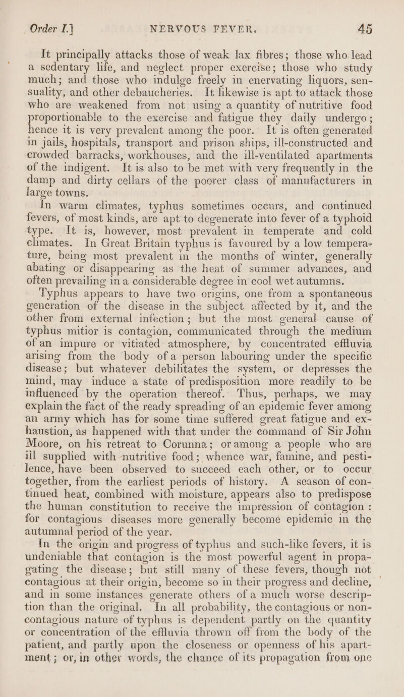 It principally attacks those of weak lax fibres; those who lead a sedentary life, and neglect proper exercise; those who study much; and those who indulge freely in enervating liquors, sen- suality, and other debaucheries. It likewise is apt to attack those who are weakened from not using a quantity of nutritive food proportionable to the exercise and fatigue they daily undergo ; hence it is very prevalent among the poor. It is often generated in jails, hospitals, transport and prison ships, ill-constructed and crowded barracks, workhouses, and the ill-ventilated apartments of the indigent. It is also to be met with very frequently in the damp and dirty cellars of the poorer class of manufacturers in large towns. In warm climates, typhus sometimes occurs, and continued fevers, of most kinds, are apt to degenerate into fever of a typhoid type. It is, however, most prevalent in temperate and cold chmates. In Great Britain typhus is favoured by a low tempera- ture, being most prevalent in the months of winter, generally abating or disappearing as the heat of summer advances, and often prevailing in a considerable degree in cool wet autumns. Typhus appears to have two origins, one from a spontaneous generation of the disease in the subject affected by it, and the other from external infection; but the most general cause of typhus mitior is contagion, communicated through the medium of an impure or vitiated atmosphere, by concentrated efHluvia arising from the body ofa person labouring under the specific disease; but whatever debilitates the system, or depresses the mind, may induce a state of predisposition more readily to be influenced by the operation thereof. Thus, perhaps, we may explain the fact of the ready spreading of an epidemic fever among an army which has for some time suffered great fatigue and ex~ haustion, as happened with that under the command of Sir John Moore, on his retreat to Corunna; oramong a people who are iil supplied with nutritive food; whence war, famine, and pesti- lence, have been observed to succeed each other, or to occur together, from the earliest periods of history. A season of con- tinued heat, combined with moisture, appears also to predispose the human constitution to receive the impression of contagion : for contagious diseases more generally become epidemic in the autumnal period of the year. In the origin and progress of typhus and such-like fevers, it is undeniable that contagion is the most powerful agent in propa- gating the disease; but still many of these fevers, though not — contagious at their origin, become so in their progress and decline, and in some instances generate others of a much worse descrip- tion than the original. In all probability, the contagious or non- contagious nature of typhus is dependent partly on the quantity or concentration of the effluvia thrown off from the body of the patient, and partly upon the closeness or openness of his apart- ment; or, in other words, the chance of its propagation from one