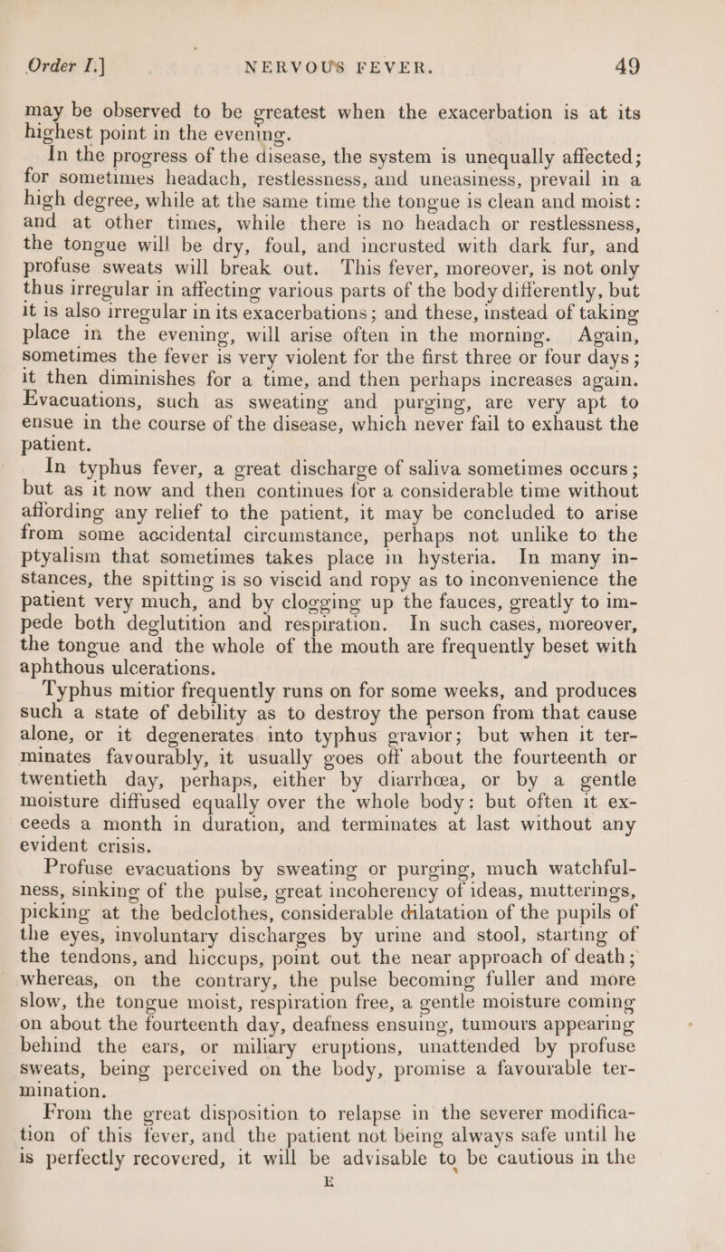 may be observed to be greatest when the exacerbation is at its highest point in the evening. In the progress of the disease, the system is unequally affected; for sometimes headach, restlessness, and uneasiness, prevail in a high degree, while at the same time the tongue is clean and moist : and at other times, while there is no headach or restlessness, the tongue will be dry, foul, and incrusted with dark fur, and profuse sweats will break out. This fever, moreover, is not only thus irregular in affecting various parts of the body differently, but it is also irregular in its exacerbations; and these, instead of taking place in the evening, will arise often in the morning. Again, sometimes the fever is very violent for the first three or four days; it then diminishes for a time, and then perhaps increases again. Evacuations, such as sweating and purging, are very apt to ensue in the course of the disease, which never fail to exhaust the patient. In typhus fever, a great discharge of saliva sometimes occurs ; but as it now and then continues for a considerable time without affording any relief to the patient, it may be concluded to arise from some accidental circumstance, perhaps not unlike to the ptyalism that sometimes takes place in hysteria. In many in- stances, the spitting is so viscid and ropy as to inconvenience the patient very much, and by clogging up the fauces, greatly to im- pede both deglutition and respiration. In such cases, moreover, the tongue and the whole of the mouth are frequently beset with aphthous ulcerations. Typhus mitior frequently runs on for some weeks, and produces such a state of debility as to destroy the person from that cause alone, or it degenerates into typhus gravior; but when it ter- minates favourably, it usually goes off about the fourteenth or twentieth day, perhaps, either by diarrhoea, or by a gentle moisture diffused equally over the whole body: but often it ex- ceeds a month in duration, and terminates at last without any evident crisis. Profuse evacuations by sweating or purging, much watchful- ness, sinking of the pulse, great incoherency of ideas, mutterings, picking at the bedclothes, considerable dilatation of the pupils of the eyes, involuntary discharges by urine and stool, starting of the tendons, and hiccups, point out the near approach of death, whereas, on the contrary, the pulse becoming fuller and more slow, the tongue moist, respiration free, a gentle moisture coming on about the fourteenth day, deafness ensuing, tumours appearing behind the ears, or miliary eruptions, unattended by profuse sweats, being perceived on the body, promise a favourable ter- mination, From the great disposition to relapse in the severer modifica- tion of this fever, and the patient not being always safe until he is perfectly recovered, it will be advisable to be cautious in the E