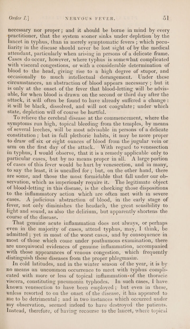 necessary nor proper; and it should be borne in mind by every ‘practitioner, that the system sooner sinks under depletion by the lancet in typhus, than in merely symptomatic fevers ; which pecu- liarity in the disease should never be lost sight of by the medical attendant, particularly when arising in persons of a delicate frame. Cases do occur, however, where typhus is somewhat complicated with visceral congestions, or with a considerable determination of blood to the head, giving rise to a high degree of stupor, and occasionally to much intellectual derangement. Under these circumstances, an abstraction of blood appears necessary ; but it is only at the onset of the fever that blood-letting will be advis- able, for when blood is drawn on the second or third day after the attack, it will often be found to have already suffered a change : it will be black, dissolved, and will not coagulate; under which state, depletion will of course be hurtful. To relieve the cerebral disease at the commencement, where the symptoms run high, topical bleeding from the temples, by means of several leeches, will be most advisable in persons of a delicate constitution ; but in full plethoric habits, it may be more proper to draw off six or eight ounces of blood from the jugular vein or arm on the first day of the attack. With regard to venesection in typhus, I would observe, that it is a remedy applicable only to particular cases, but by no means proper in all. A large portion of cases of this fever would be hurt by venesection, and in many, to say the least, it is uncalled for; but, on the other hand, there are some, and those the most formidable that fall under our ob- servation, which as imperiously require it. The legitimate object of blood-letting in this disease, is the checking those dispositions to the inflammatory action which are often met with in severe cases. A judicious abstraction of blood, in the early stage of fever, not only diminishes the headach, the great sensibility to light and sound, as also the delirium, but apparently shortens the course of the disease. That genuine acute inflammation does not always, or perhaps even in the majority of cases, attend typhus, may, I think, be admitted ; yet in most of the worst cases, and by consequence in most of those which come under posthumous examination, there are unequivocal evidences of genuine inflammation, accompanied with those appearances of venous congestion, which frequently distinguish these diseases from the proper phlegmasie. In cold latitudes, and in the winter season of the year, it is by no means an uncommon occurrence to meet with typhus compli- cated with more or less of topical imflammation-of the thoracic viscera, constituting pneumonia typhodes. In such cases, I have known venesection to have been employed ; but even in these, unless resorted to on the onset of the disease, it has appeared to me to be detrimental ; and in two instances which occurred under my observation, seemed indeed to have destroyed the patients. Instead, therefore, of having recourse to the lancet, where topical