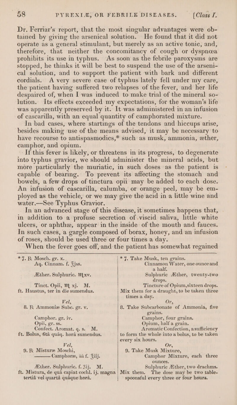 Dr. Ferriar’s report, that the most singular advantages were ob- tained by giving the arsenical solution. He found that it did not operate as a general stimulant, but merely as an active tonic, and, therefore, that neither the concomitancy of cough or dyspnea prohibits its use in typhus. As soon as the febrile paroxysms are stopped, he thinks it will be best to suspend the use of the arseni- cal solution, and to support the patient with bark and different cordials. A very severe case of typhus lately fell under my care, the patient having suffered two relapses of the fever, and her life despaired of, when I was induced to make trial of the mineral so- lution. Its effects exceeded my expectations, for the woman’s life was apparently preserved by it. It was administered in an infusion of cascarilla, with an equal quantity of camphorated mixture. In bad cases, where startings of the tendons and hiccups arise, besides making use of the means advised, it may be necessary to have recourse to antispasmodics,* such as musk, ammonia, ether, camphor, and opium. If this fever is likely, or threatens in its progress, to degenerate into typhus gravior, we should administer the mineral acids, but more particularly the muriatic, in such doses as the patient is capable of bearing. To prevent its affecting the stomach and bowels, a few drops of tinctura opil may be added to each dose. An infusion of cascarilla, calumba, or orange peel, may be em- ployed as the vehicle, or we may give the acid in a little wine and water.—See Typhus Gravior. In an advanced stage of this disease, it sometimes happens that, . in addition to a profuse secretion of.viscid saliva, little white ulcers, or aphthe, appear in the inside of the mouth and fauces. In such cases, a gargle composed of borax, honey, and an infusion of roses, should be used three or four times a day. When the fever goes off, and the patient has somewhat regained * 7. RK Mosch. gr. x., * 7. Take Musk, ten grains. Aq. Cinnam. f, Zjss. Cinnamon Water, one ounce and a half. /Ether. Sulphuric. xv. Sulphuric Ether, twenty-two drops. Tinct. Opii, Mm xj. M. Tincture of Opium,sixteen drops. ft. Haustus, ter in die sumendus. Mix them for a draught, to be taken three times a day. Vel, Or, 8. Kk Ammoniz Sube. gr. v. 8. Take Subcarbonate of Ammonia, five grains. Camphor. gr. iv. Camphor, four grains. Opii, gr. ss. Opium, half a grain. Confect. Aromat. q.s. M. Aromatic Confection, asufficiency ft. Bolus, 6t4 quaq. hora sumendus. to form the whole into a bolus, to be taken every six hours. Vel, Or, 9. K Misture Moschi, 9. Take Musk Mixture, Camphore, aa f. Ziij. Camphor Mixture, each three ounces. fEther. Sulphuric. f. 3ij.. M. Sulphuric Ather, two drachms. ft. Mistura, de qua capiat cochl. ij. magna} Mix them. The dose may be two table- tertid vel quarta quaque hora. spoonsful every three or four hours.