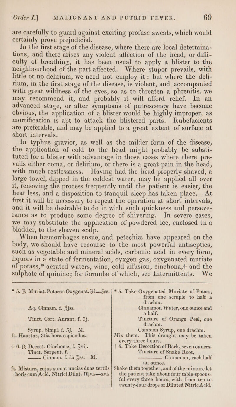 are carefully to guard against exciting profuse sweats, which would certainly prove prejudicial. In the first stage of the disease, where there are local determina - tions, and there arises any violent affection of the head, or diffi- culty of breathing, it has been usual to apply a blister to the neighbourhood of the part affected. Where stupor prevails, with little or no delirium, we need not employ it: but where the deli- rium, in the first stage of the disease, is violent, and accompanied with great wildness of the eyes, so as to threaten a phrenitis, we may recommend it, and probably it will afford relief. In an advanced stage, or after symptoms of putrescency have become obvious, the application of a blister would be highly improper, as mortification is apt to attack the blistered parts. Rubefacients are preferable, and may be applied to a great extent of surface at short intervals, ) In typhus gravior, as well as the milder form of the disease, the application of cold to the head might probably be substi- tuted for a blister with advantage in those cases where there pre- vails either coma, or delirium, or there is a great pain in the head, with much restlessness. Having had the head properly shaved, a large towel, dipped in the coldest water, may be applied all over iC, renewing the process frequently until the patient is easier, the heat less, and a disposition to tranquil sleep has taken place. At first it will be necessary to repeat the operation at short intervals, and it will be desirable to do it with such quickness and perseve- rance as to produce some degree of shivering. Im severe cases, we may substitute the application of powdered ice, enclosed in a bladder, to the shaven scalp. When hemorrhages ensue, and petechie have appeared on the body, we should have recourse to the most powertul antiseptics, such as vegetable and mineral acids, carbonic acid in every form, liquors in a state of fermentation, oyxgen gas, oxygenated muriate of potass,* aérated waters, wine, cold affusion, cinchona,+ and the sulphate of quinine; for formule of which, see Intermittents. We * 5. Kk Muriat. Potasse Oxygenat, Di-3ss. | * 5. Take Oxygenated Muriate of Potass, from one scruple to half a drachm. Aq. Cinnam. f. 3jss. Seen Water, one ounce and a half. Tinct. Cort. Aurant. f. 3). Tincture of Orange Peel, one drachm. Syrup. Simpl. f. 3j. M. Common Syrup, one drachm. ft. Haustus, 3tia hora capiendus. Mix them. This draught may be taken every three hours. + 6. Decoct. Cinchone, f. Zvij. + 6. Take Decoction of Bark, seven ounces. Tinct. Serpent. f. Tincture of Snake Root, Cinnam. f. aa %ss. M. ——_——— Cinnamon, each half an ounce. ft. Mistura, cujus sumat uncias duas tertiis | Shake them together, and of the mixture let horis cum Acid. Nitrici Dilut. MLvi.—xvi. the patient take about four table-spoons- ful every three hours, with from ten to twenty-four drops of Diluted Nitric Acid.