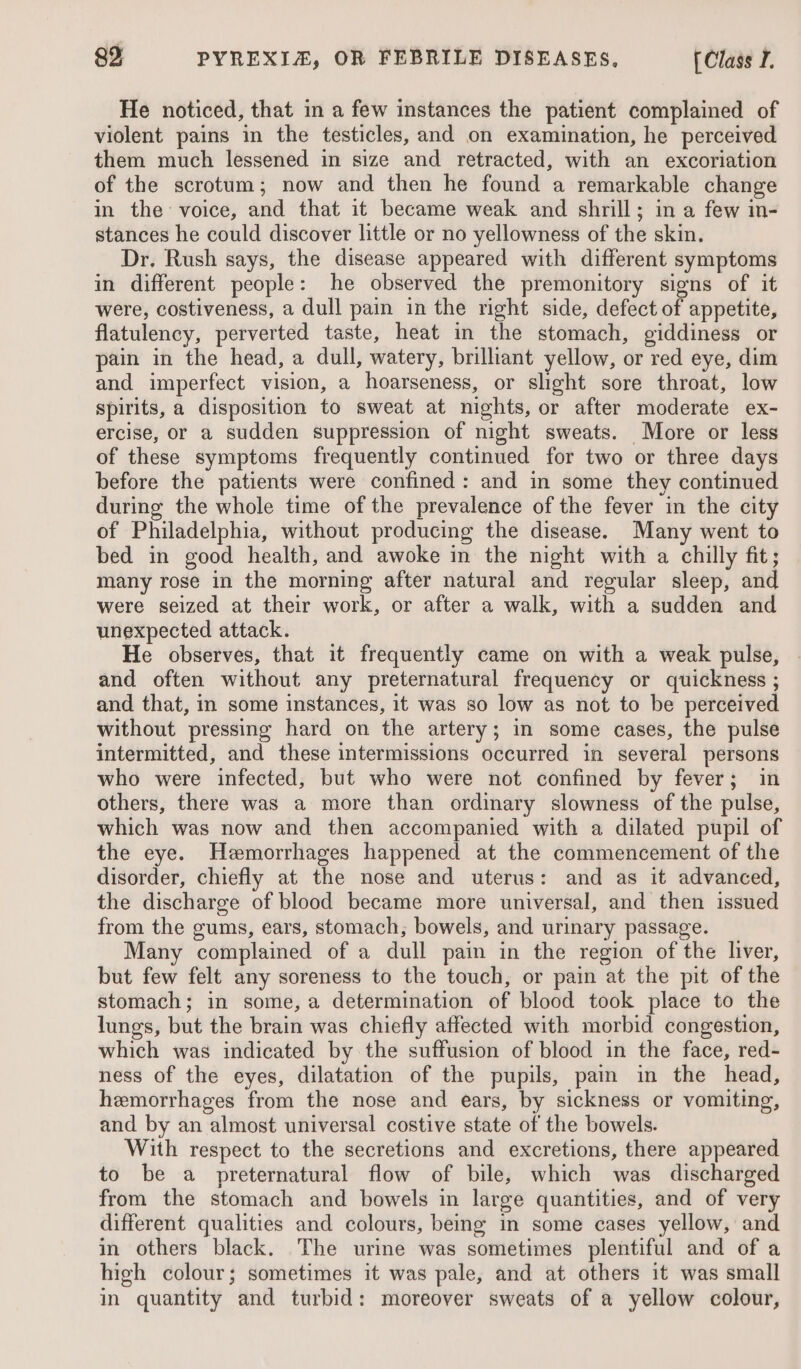 He noticed, that in a few instances the patient complained of violent pains in the testicles, and on examination, he perceived them much lessened in size and retracted, with an excoriation of the scrotum; now and then he found a remarkable change in the voice, and that it became weak and shrill; in a few in- stances he could discover little or no yellowness of the skin. Dr, Rush says, the disease appeared with different symptoms in different people: he observed the premonitory signs of it were, costiveness, a dull pain in the right side, defect of appetite, flatulency, perverted taste, heat in the stomach, giddiness or pain in the head, a dull, watery, brilliant yellow, or red eye, dim and imperfect vision, a hoarseness, or slight sore throat, low spirits, a disposition to sweat at nights, or after moderate ex- ercise, or a sudden suppression of night sweats. More or less of these symptoms frequently continued for two or three days before the patients were confined: and in some they continued during the whole time of the prevalence of the fever in the city of Philadelphia, without producing the disease. Many went to bed in good health, and awoke in the night with a chilly fit; many rose in the morning after natural and regular sleep, and were seized at their work, or after a walk, with a sudden and unexpected attack. He observes, that it frequently came on with a weak pulse, and often without any preternatural frequency or quickness ; and that, in some instances, it was so low as not to be perceived without pressing hard on the artery; in some cases, the pulse intermitted, and these intermissions occurred in several persons who were infected, but who were not confined by fever; in others, there was a more than ordinary slowness of the pulse, which was now and then accompanied with a dilated pupil of the eye. Hemorrhages happened at the commencement of the disorder, chiefly at the nose and uterus: and as it advanced, the discharge of blood became more universal, and then issued from the gums, ears, stomach, bowels, and urinary passage. Many complained of a dull pain in the region of the liver, but few felt any soreness to the touch, or pain at the pit of the stomach; in some,a determination of blood took place to the lungs, but the brain was chiefly affected with morbid congestion, which was indicated by the suffusion of blood in the face, red- ness of the eyes, dilatation of the pupils, pain in the head, hemorrhages from the nose and ears, by sickness or vomiting, and by an almost universal costive state of the bowels. With respect to the secretions and excretions, there appeared to be a preternatural flow of bile, which was discharged from the stomach and bowels in large quantities, and of very different qualities and colours, being in some cases yellow, and in others black. The urine was sometimes plentiful and of a high colour; sometimes it was pale, and at others it was small in quantity and turbid: moreover sweats of a yellow colour,