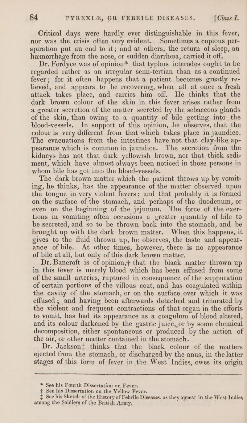 Critical days were hardly ever distinguishable in this fever, nor was the crisis often very evident. Sometimes a copious per- spiration put an end to it; and at others, the return of sleep, an hemorrhage from the nose, or sudden diarrhcea, carried it off. Dr. Fordyce was of opinion* that typhus icterodes ought to be regarded rather as an irregular semi-tertian than as a continued fever; for it often happens that a patient becomes greatly re- lieved, and appears to be recovering, when all at once a fresh attack takes place, and carries him off. He thinks that the dark brown colour of the skin in this fever arises rather from a greater secretion of the matter secreted by the sebaceous glands of the skin, than owing to a quantity of bile getting into the blood-vessels. In support of this opmion, he observes, that the colour is very different from that which takes place in jaundice. The evacuations from the intestines have not that clay-like ap- pearance which is common in jaundice. The secretion from the kidneys has not that dark yellowish brown, nor that thick sedi- ment, which have almost always been noticed in those persons in whom bile has got into the blood-vessels. The dark brown matter which the patient throws up by vomit- ing, he thinks, has the appearance of the matter observed upon the tongue in very violent fevers; and that probably it is formed on the surface of the stomach, and perhaps of the duodenum, or even on the beginning of the jejunum. The force of the exer- tions in vomiting often occasions a greater quantity of bile to be secreted, and so to be thrown back into the stomach, and be brought up with the dark brown matter. When this happens, it gives to the fluid thrown up, he observes, the taste and appear- ance of bile. At other times, however, there is no appearance of bile at all, but only of this dark brown matter. 7 Dr. Bancroft is of opinion,}+ that the black matter thrown up in this fever is merely blood which has been effused from some of the small arteries, ruptured in consequence of the suppuration of certain portions of the villous coat, and has coagulated within the cavity of the stomach, or on the surface over which it was effused ; and having been afterwards detached and triturated by the violent and frequent contractions of that organ in the efforts to vomit, has had its appearance as a coagulum of blood altered, and its colour darkened by the gastric juice, or by some chemical decomposition, either spontaneous or produced by the action of the air, or other matter contained in the stomach. Dr. Jackson{ thinks that the black colour of the matters ejected from the stomach, or discharged by the anus, in the latter stages of this form of fever in the West Indies, owes its origin * See his Fourth Dissertation on Fever. + See his Dissertation on the Yellow Fever. + See his Sketch of the History of Febrile Diseases, as they appear in the West Indies among the Soldiers of the British Army, ; 9