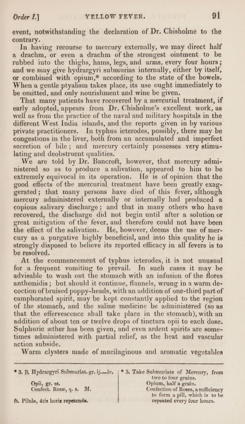 event, notwithstanding the declaration of Dr. Chisholme to the contrary. In having recourse to mercury externally, we may direct half a drachm, or even a drachm of the strongest ointment to be rubbed into the thighs, hams, legs, and arms, every four hours ; and we may give hydrargyri submurias internally, either by itself, or combined with opium,* according to the state of the bowels, When a gentle ptyalism takes place, its use ought immediately to be omitted, and only nourishment and wine be given. That many patients have recovered by a mercurial treatment, if early adopted, appears from Dr. Chisholme’s excellent work, as well as from the practice of the naval and military hospitals in the different West India islands, and the reports given in by various private practitioners. In typhus icterodes, possibly, there may be congestions in the liver, both from an accumulated and imperfect secretion of bile; and mercury certainly possesses very stimu- lating and deobstruent qualities. We are told by Dr. Bancroft, however, that mercury admi- nistered so as to produce a salivation, appeared to him to be extremely equivocal in its operation. He is of opinion that the good effects of the mercurial treatment have been greatly exag- gerated; that many persons have died of this fever, although mercury administered externally or internally had produced a copious salivary discharge; and that in many others who have recovered, the discharge did not begin until after a solution or great mitigation of the fever, and therefore could not have been the effect of the salivation. He, however, deems the use of mer- cury as a purgative highly beneficial, and into this quality he is strongly disposed to believe its reported efficacy in all fevers is to be resolved. At the commencement of typhus icterodes, it is not unusual for a frequent vomiting to prevail. In such cases it may be advisable to wash out the stomach with an infusion of the flores anthemidis; but should it continue, flannels, wrung in a warm de- coction of bruised poppy-heads, with an addition of one-third part of camphorated spirit, may be kept constantly applied to the region of the stomach, and the saline medicine be administered (so as that the effervescence shall take place in the stomach), with an addition of about ten or twelve drops of tinctura opii to each dose. Sulphuric ether has been given, and even ardent spirits are some- times administered with partial relief, as the heat and vascular action subside. Warm clysters made of mucilaginous and aromatic vegetables * 3, K Hydrargyri Submuriat. gr. ij.—iv. | * 3. Take Submuriate of Mercury, from two to four grains. Opii, gr. ss. Opium, half a grain. Confect. Rose, q.s. M. Confection of Roses, a sufficiency to form a pill, which is to be ft. Pilula, 4tis horis repetenda. repeated every four hours.