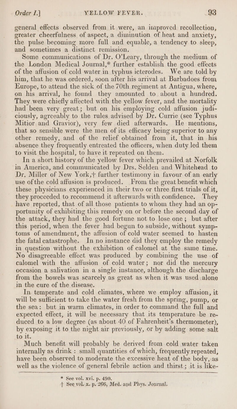 general effects observed from it were, an improved recollection, greater cheerfulness of aspect, a diminution of heat and anxiety, the pulse becoming more full and equable, a tendency to sleep, and sometimes a distinct remission. Some communications of Dr. O’Leary, through the medium of the London Medical Journal,* further establish the good effects of the affusion of cold water in typhus icterodes. We are told by him, that he was ordered, soon after his arrival at Barbadoes from Europe, to attend the sick of the 70th regiment at Antigua, where, on his arrival, he found they amounted to. about a hundred. They were chiefly affected with the yellow fever, and the mortality had been very great; but on his employing cold affusion judi- ciously, agreeably to the rules advised by Dr. Currie (see Typhus Mitior and Gravior), very few died afterwards. He mentions, that so sensible were the men of its efficacy being superior to any other remedy, and of the relief obtained from it, that in his absence they frequently entreated the officers, when duty led them to visit the hospital, to have it repeated on them. In a short history of the yellow fever which prevailed at Norfolk in America, and communicated by Drs. Selden and Whitehead to Dr, Miller of New York, further testimony in favour of an earl use of the cold affusion is produced. From the great benefit valall these physicians experienced in their two or three first trials of it, they proceeded to recommend it afterwards with confidence. They have reported, that of all those patients to whom they had an op- portunity of exhibiting this remedy on or before the second day of the attack, they had the good fortune not to lose one; but after this period, when the fever had begun to subside, without symp- toms of amendment, the affusion of cold water seemed to hasten the fatal catastrophe. In no instance did they employ the remedy in question without the exhibition of calomel at the same time. No disagreeable effect was produced by combining the use of calomel with the affusion of cold water; nor did the mercury occasion a salivation in a single instance, although the discharge from the bowels was scarcely as great as when it was used -alone in the cure of the disease. In temperate and cold climates, where we employ affusion, it will be sufficient to take the water fresh from the spring, pump, or the sea: but in warm climates, in order to command the full and expected effect, it will be necessary that its temperature -be re- duced to a low degree (as about 40 of Fahrenheit’s thermometer), by exposing it to the night air previously, or by adding some salt to it. Much benefit will probably be derived from cold water taken internally as drink : small quantities of which, frequently repeated, have been observed to moderate the excessive heat of the body,.as well as the violence of general febrile action and thirst; it is like- — * See vol. xvi. p. 490. + See vol. x. p. 266, Med. and Phys. Journal,