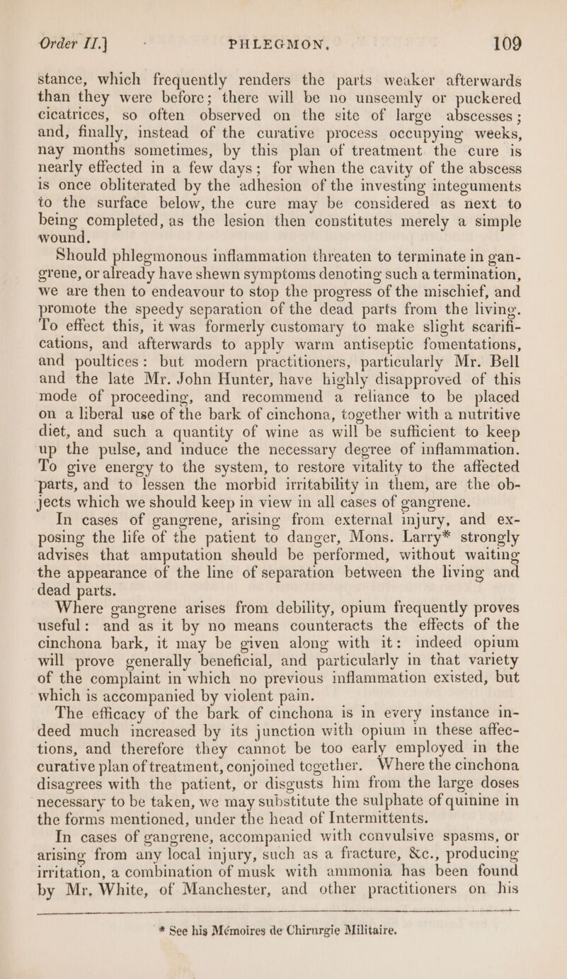 stance, which frequently renders the parts weaker afterwards than they were before; there will be no unseemly or puckered cicatrices, so often observed on the site of large abscesses ; and, finally, instead of the curative process occupying weeks, nay months sometimes, by this plan of treatment the cure is nearly effected in a few days; for when the cavity of the abscess is once obliterated by the adhesion of the investing integuments to the surface below, the cure may be considered as next to being completed, as the lesion then constitutes merely a simple wound, Should phlegmonous inflammation threaten to terminate in gan- grene, or already have shewn symptoms denoting such a termination, we are then to endeavour to stop the progress of the mischief, and promote the speedy separation of the dead parts from the living. To effect this, it was formerly customary to make slight scarifi- cations, and afterwards to apply warm antiseptic fomentations, and poultices: but modern practitioners, particularly Mr. Bell and the late Mr. John Hunter, have highly disapproved of this mode of proceeding, and recommend a reliance to be placed on a liberal use of the bark of cinchona, together with a nutritive diet, and such a quantity of wine as will be sufficient to keep up the pulse, and induce the necessary degree of inflammation. To give energy to the system, to restore vitality to the affected parts, and to lessen the morbid irritability in them, are the ob- jects which we should keep in view in all cases of gangrene. In cases of gangrene, arising from external injury, and ex- posing the life of the patient to danger, Mons. Larry* strongly advises that amputation should be performed, without waiting the appearance of the line of separation between the living and dead parts. Where ganerene arises from debility, opium frequently proves useful: and as it by no means counteracts the effects of the cinchona bark, it may be given along with it: indeed opium will prove generally beneficial, and particularly in that variety of the complaint in which no previous inflammation existed, but which is accompanied by violent pain. The efficacy of the bark of cinchona is in every instance in- deed much increased by its junction with opium in these attec- tions, and therefore they cannot be too early employed in the curative plan of treatment, conjoined tegether. Where the cinchona disagrees with the patient, or disgusts him from the large doses necessary to be taken, we may substitute the sulphate of quinine in the forms mentioned, under the head of Intermittents. In cases of gangrene, accompanied with convulsive spasms, or arising from any local injury, such as a fracture, &amp;c., producing irritation, a combination of musk with ammonia has been found by Mr, White, of Manchester, and other practitioners on his a NC Re AT rE A * See his Mémoires de Chirurgie Militaire.