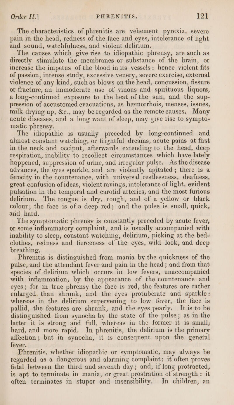 The characteristics of phrenitis are vehement pyrexia, severe pain in the head, redness of the face and eyes, intolerance of light and sound, watchfulness, and violent delirium. The causes which give rise to idiopathic phrensy, are such as directly stimulate the membranes or substance of the brain, or increase the impetus of the blood in its vessels: hence violent fits of passion, intense study, excessive venery, severe exercise, external violence of any kind, suchas blows on the head, concussion, fissure or fracture, an immoderate use of vinous and spirituous liquors, a long-continued exposure to the heat of the sun, and the sup- pression of accustomed evacuations, as heemorrhois, menses, issues, milk drying up, &amp;c., may be regarded as the remote causes. Many acute diseases, and a long want of sleep, may give rise to sympto- matic phrensy. The idiopathic is usually preceded by long-continued and almost constant watching, or frightful dreams, acute pains at first in the neck and occiput, afterwards extending to the head, deep respiration, inability to recollect circumstances which have lately happened, suppression of urine, and irregular pulse. As the disease advances, the eyes sparkle, and are violently agitated; there is a ferocity in the countenance, with universal restlessness, deafness, great confusion of ideas, violent ravings, intolerance of light, evident pulsation in the temporal and carotid arteries, and the most furious delirium. The tongue is dry, rough, and of a yellow or black colour; the face is of a deep red; and the pulse is small, quick, and hard. The symptomatic phrensy is constantly preceded by acute fever, or some inflammatory complaint, and is usually accompanied with inability to sleep, constant watching, delirium, picking at the bed- clothes, redness and fierceness of the eyes, wild look, and deep breathing. Phrenitis is distinguished from mania by the quickness of the pulse, and the attendant fever and pain in the head; and from that species of delirium which occurs in low fevers, unaccompanied with inflammation, by the appearance of the countenance and eyes; for in true phrensy the face is red, the features are rather enlarged. than shrunk, and the eyes protuberate and sparkle: whereas in the delirium supervening to low fever, the face is pallid, the features are shrunk, and the eyes pearly. It is to be distinguished from synocha by the state of the pulse; as in the latter it is strong and full, whereas in the former it is small, hard, and more rapid. In phrenitis, the delirium is the primary affection; but in synocha, it is consequent upon the general fever. Phrenitis, whether idiopathic or symptomatic, may always be regarded as a dangerous and alarming complaint: it often proves fatal between the third and seventh day; and, if long protracted, is apt to terminate in mania, or great prostration of strength : it often terminates in stupor and insensibility. In children, an