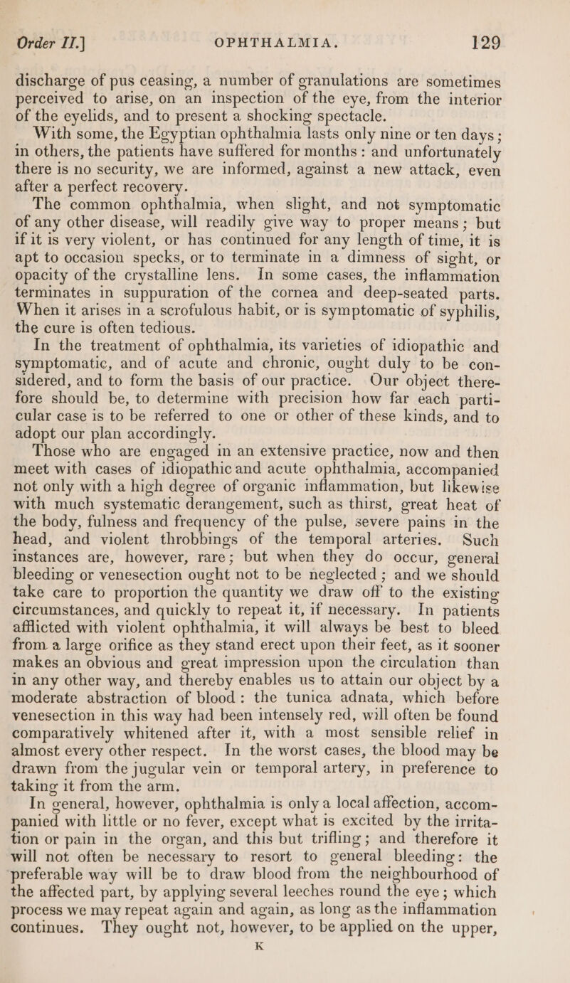 discharge of pus ceasing, a number of granulations are sometimes perceived to arise, on an inspection of the eye, from the interior of the eyelids, and to present a shocking spectacle. With some, the Egyptian ophthalmia lasts only nine or ten days ; in others, the patients have suffered for months : and unfortunately there is no security, we are informed, against a new attack, even after a perfect recovery. The common ophthalmia, when slight, and not symptomatic of any other disease, will readily give way to proper means; but if it is very violent, or has continued for any length of time, it is apt to occasion specks, or to terminate in a dimness of sight, or opacity of the crystalline lens. in some cases, the inflammation terminates in suppuration of the cornea and deep-seated parts. When it arises in a scrofulous habit, or is symptomatic of syphilis, the cure is often tedious. In the treatment of ophthalmia, its varieties of idiopathic and symptomatic, and of acute and chronic, ought duly to be con- sidered, and to form the basis of our practice. Our object there- fore should be, to determine with precision how far each parti- cular case is to be referred to one or other of these kinds, and to adopt our plan accordingly. Those who are engaged in an extensive practice, now and then meet with cases of idiopathic and acute ophthalmia, accompanied not only with a high degree of organic inflammation, but likewise with much systematic derangement, such as thirst, great heat of the body, fulness and frequency of the pulse, severe pains in the head, and violent throbbings of the temporal arteries. Such instances are, however, rare; but when they do occur, general bleeding or venesection ought not to be neglected ; and we should take care to proportion the quantity we draw off to the existing circumstances, and quickly to repeat it, if necessary. In patients afflicted with violent ophthalmia, it will always be best to bleed from. a large orifice as they stand erect upon their feet, as it sooner makes an obvious and great impression upon the circulation than in any other way, and thereby enables us to attain our object by a moderate abstraction of blood: the tunica adnata, which before venesection in this way had been intensely red, wall often be found comparatively whitened after it, with a most sensible relief in almost every other respect. In the worst cases, the blood may be drawn from the jugular vein or temporal artery, in preference to taking it from the arm. In general, however, ophthalmia is only a local affection, accom- panied with little or no fever, except what is excited by the irrita- tion or pain in the organ, and this but trifling; and therefore it will not often be necessary to resort to general bleeding: the preferable way will be to draw blood from the neighbourhood of the affected part, by applying several leeches round the eye; which process we may repeat again and again, as long as the inflammation continues. They ought not, however, to be applied on the upper, K