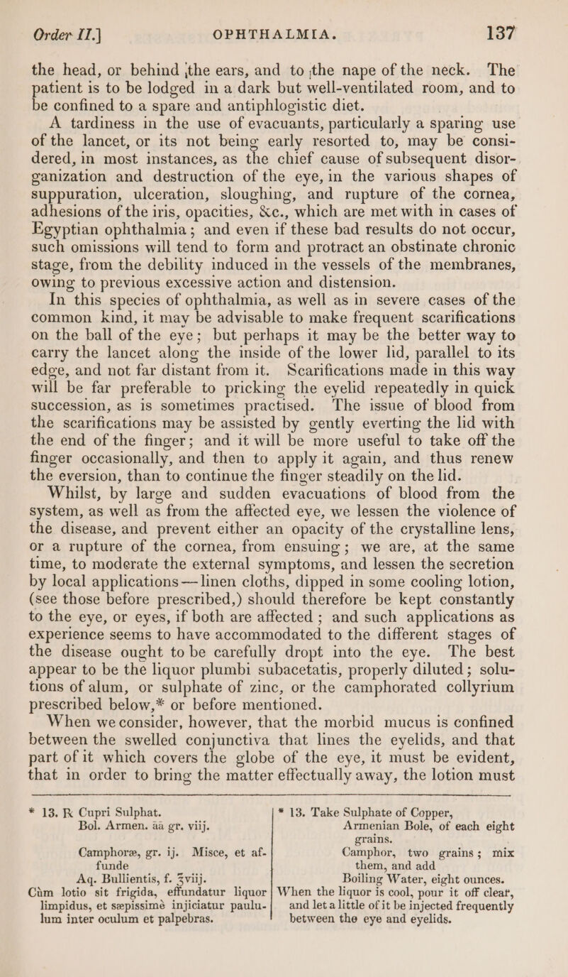 the head, or behind ,the ears, and to ;the nape of the neck. The patient is to be lodged in a dark but well-ventilated room, and to be confined to a spare and antiphlogistic diet. A tardiness in the use of evacuants, particularly a sparing use of the lancet, or its not being early resorted to, may be consi- dered, in most instances, as the chief cause of subsequent disor- ganization and destruction of the eye, in the various shapes of suppuration, ulceration, sloughing, and rupture of the cornea, adhesions of the iris, opacities, &amp;c., which are met with in cases of Egyptian ophthalmia; and even if these bad results do not occur, such omissions will tend to form and protract an obstinate chronic stage, from the debility induced in the vessels of the membranes, Owing to previous excessive action and distension. In this species of ophthalmia, as well as in severe cases of the common kind, it may be advisable to make frequent scarifications on the ball of the eye; but perhaps it may be the better way to carry the lancet along the inside of the lower ld, parallel to its edge, and not far distant from it. Scarifications made in this way will be far preferable to pricking the eyelid repeatedly in quick succession, as is sometimes practised. The issue of blood from the scarifications may be assisted by gently everting the lid with the end of the finger; and it will be more useful to take off the finger occasionally, and then to apply it again, and thus renew the eversion, than to continue the finger steadily on the lid. | Whilst, by large and sudden evacuations of blood from the system, as well as from the affected eye, we lessen the violence of the disease, and prevent either an opacity of the crystalline lens, or a rupture of the cornea, from ensuing; we are, at the same time, to moderate the external symptoms, and lessen the secretion by local applications —linen cloths, dipped in some cooling lotion, (see those before prescribed,) should therefore be kept constantly to the eye, or eyes, if both are affected ; and such applications as experience seems to have accommodated to the different stages of the disease ought to be carefully dropt into the eye. The best appear to be the liquor plumbi subacetatis, properly diluted; solu- tions of alum, or sulphate of zinc, or the camphorated collyrium prescribed below,* or before mentioned. When we consider, however, that the morbid mucus is confined between the swelled conjunctiva that lines the eyelids, and that part of it which covers the globe of the eye, it must be evident, that in order to bring the matter effectually away, the lotion must * 13, K Cupri Sulphat. * 13. Take Sulphate of Copper, Bol. Armen. aa gt. viij. Armenian Bole, of each eight grains. Camphore, gr. ij. Misce, et af- Camphor, two grains; mix funde them, and add Aq. Bullientis, f. Zviij. Boiling Water, eight ounces. Cim lotio sit frigida, effundatur liquor | When the liquor is cool, pour it off cleat, limpidus, et sepissimé injiciatur paulu-| and leta little of it be injected frequently lum inter oculum et palpebras. between the eye and eyelids.