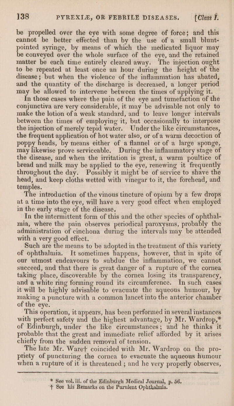 be propelled over the eye with some degree of force; and this cannot be better effected than by the use of a small blunt- pointed syringe, by means of which the medicated liquor may be conveyed over the whole surface of the eye, and the retained matter be each time entirely cleared away. The injection ought to be repeated at least once an hour during the height of the disease; but when the violence of the inflammation has abated, and the quantity of the discharge is decreased, a longer period may be allowed to intervene between the times of applying it. In those cases where the pain of the eye and tumefaction of the conjunctiva are very considerable, it may be advisable not only to make the lotion of a weak standard, and to leave longer intervals between the times of employing it, but occasionally to interpose the injection of merely tepid water. Under the like circumstances, the frequent application of hot water also, or of a warm decoction of poppy heads, by means either of a flannel or of a large sponge, may likewise prove serviceable. During the inflammatory stage of the disease, and when the irritation is great, a warm poultice of bread and milk may be applied to the eye, renewing it frequently throughout the day. Possibly it might be of service to shave the head, and keep cloths wetted with vinegar to it, the forehead, and temples. The introduction of the vinous tincture of opium by a few drops at a time into the eye, will have a very good effect when employed in the early stage of the disease. In the intermittent form of this and the other species of ophthal- mia, where the pain observes periodical paroxysms, probably the administration of cinchona during the intervals may be attended with a very good effect. Such are the means to be adopted in the treatment of this variety of ophthalmia. It sometimes happens, however, that in spite of our utmost endeavours to subdue the inflammation, we cannot succeed, and that there is great danger of a rupture of the cornea taking place, discoverable by the cornea losing its transparency, and a white ring forming round its circumference. In such cases it will be highly advisable to evacuate the aqueous humour, by making a puncture with a common lancet into the anterior chamber of the eye. This operation, it appears, has been performed in several instances with perfect safety and the highest advantage, by Mr. Wardrop,* of Edinburgh, under the like circumstances; and he thinks it probable that the great and immediate relief afforded by it arises chiefly from the sudden removal of tension. The late Mr. Ware} coincided with Mr. Wardrop on the pro- priety of puncturing the cornea to evacuate the aqueous humour when a rupture of it is threatened ; and he very properly observes, * See vol. iii. of the Edinburgh Medical Journal, p. 56. “+ See his Remarks on the Purulent Ophthalmia.