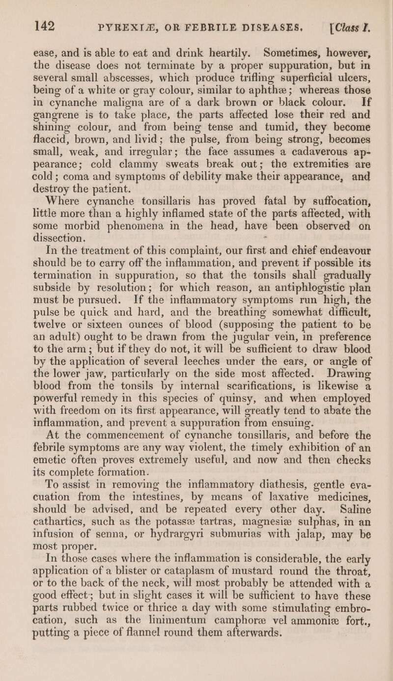 ease, and is able to eat and drink heartily. Sometimes, however, the disease does not terminate by a proper suppuration, but in several small abscesses, which produce triflmg superficial ulcers, being of a white or gray colour, similar to aphthe; whereas those in cynanche maligna are of a dark brown or black colour. If gangrene is to take place, the parts affected lose their red and shining colour, and from being tense and tumid, they become flaccid, brown, and livid; the pulse, from being strong, becomes small, weak, and irregular; the face assumes a cadaverous ap- pearance; cold clammy sweats break out; the extremities are cold; coma and symptoms of debility make their appearance, and destroy the patient. Where cynanche tonsillaris has proved fatal by suffocation, little more than a highly inflamed state of the parts affected, with some morbid phenomena in the head, have been observed on dissection. : In the treatment of this complaint, our first and chief endeavour should be to carry off the inflammation, and prevent if possible its termination in suppuration, so that the tonsils shall gradually subside by resolution; for which reason, an antiphlogistic plan must be pursued. If the inflammatory symptoms run high, the pulse be quick and hard, and the breathing somewhat difficult, twelve or sixteen ounces of blood (supposing the patient to be an adult) ought to be drawn from the jugular vein, in preference to the arm; but if they do not, it will be sufficient to draw blood by the application of several leeches under the ears, or angle of the lower jaw, particularly on the side most affected. Drawing blood from the tonsils by internal scarifications, is likewise a powerful remedy in this species of quinsy, and when employed with freedom on its first appearance, will greatly tend to abate the inflammation, and prevent a suppuration from ensuing. At the commencement of cynanche tonsillaris, and before the febrile symptoms are any way violent, the timely exhibition of an emetic often proves extremely useful, and now and then checks its complete formation. To assist in removing the inflammatory diathesis, gentle eva- cuation from the intestines, by means of laxative medicines, should be advised, and be repeated every other day. Saline cathartics, such as the potasse tartras, magnesiz sulphas, in an infusion of senna, or hydrargyri submurias with jalap, may be most proper. In those cases where the inflammation is considerable, the early application of a blister or cataplasm of mustard round the throat, or to the back of the neck, will most probably be attended with a good effect; but in slight cases it will be sufficient to have these parts rubbed twice or thrice a day with some stimulating embro- cation, such as the linimentum camphore vel ammonie fort., putting a piece of flannel round them afterwards.