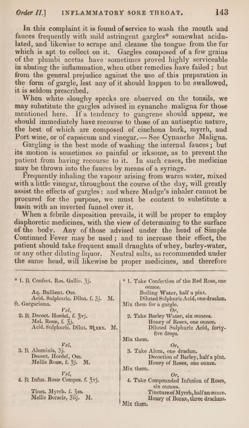 In this complaint it is found of service to wash the mouth and fauces frequently with mild astringent gargles* somewhat acidu- lated, and likewise to scrape and cleanse the tongue from the fur which is apt to collect on it. Gargles composed of a few grains of the plumbi acetas have sometimes proved highly serviceable in abating the inflammation, when other remedies have failed ; but from the general prejudice against the use of this preparation in the form of gargle, lest any of it should happen to be swallowed, it is seldom prescribed. When white sloughy specks are observed on the tonsils, we may substitute the gargles advised in cynanche maligna for those mentioned here. Ifa tendency to gangrene should appear, we should immediately have recourse to those of an antiseptic nature, the best of which are composed of cinchona bark, myrrh, and Port wine, or of capsicum and vinegar.— See Cynanche Maligna. Gargling is the best mode of washing the internal fauces; but its motion is sometimes so painful or irksome, as to prevent the patient from having recourse to it. In such cases, the medicine may be thrown into the fauces by means of a syringe. Frequently inhaling the vapour arising from warm water, mixed with a little vinegar, throughout the course of the day, will greatly assist the effects of gargles: and where Mudge’s inhaler cannot be oan for the purpose, we must be content to substitute a asin with an inverted funnel over it. When a febrile disposition prevails, it will be proper to employ diaphoretic medicines, with the view of determining to the surface of the body. Any of those advised under the head of Simple Continued Fever may be used; and to increase their effect, the patient should take frequent small draughts of whey, barley-water, or any other diluting liquor. Neutral salts, as recommended under the same head, will likewise be proper medicines, and therefore * 1. Ke Confect. Ros. Gallic. 3j. * |. Take Confection of the Red Rose, one ounce. Aq. Bullient. Oss. Boiling Water, half a pint. Acid. Sulphuric. Dilut. f. 3j. M. Diluted Sulphuric Acid, one drachm. ft. Gargarisma. Mix them for a gargle. Vel, Or, 2. K Decoct. Hordei, f. %vj. 2. Take Barley Water, six ounces. Mel. Rosa, f. 3}. Honey of Roses, one ounce. Acid. Sulphuric. Dilut. t11xxx. M. Diluted Sulphuric Acid, forty. five drops. Mix them. Vel, Or, 3. K Aluminis, 3). 3. Take Alum, one drachm. . Decoct. Hordei, Oss. Decoction of Barley, half a pint, Mellis Rose, f. 3j. M. Honey of Roses, one ounce. Mix them. : Vel, Or, 4. Ix Infus. Ros Compos. f. vj. 4. Take Compounded Infusion of Roses, six ounces. Tinct. Myrrh, f. 3ss. Tineture of Myrrh, halfan ounce. Mellis Boracis, 3iij. M. Honey of Borax, three drachms. Mix them.