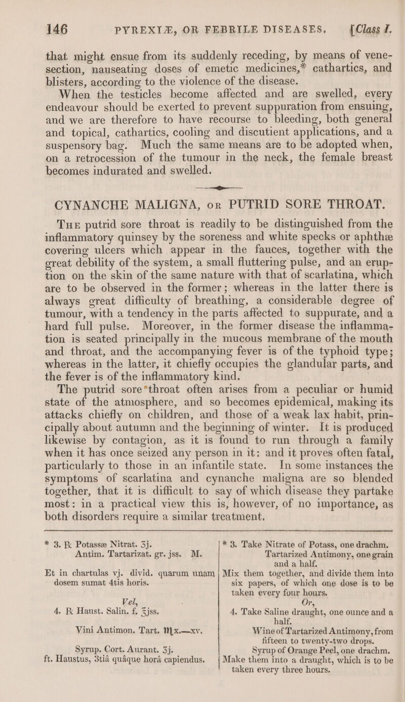 that might ensue from its suddenly receding, by means of vene- section, nauseating doses of emetic medicines,* cathartics, and blisters, according to the violence of the disease. When the testicles become affected and are swelled, every endeavour should be exerted to prevent suppuration from ensuing, and we are therefore to have recourse to bleeding, both general — and topical, cathartics, cooling and discutient applications, and a suspensory bag. Much the same means are to be adopted when, on a retrocession of the tumour in the neck, the female breast becomes indurated and swelled. ei CYNANCHE MALIGNA, or PUTRID SORE THROAT. Tue putrid sore throat is readily to be distinguished from the inflammatory quinsey by the soreness and white specks or aphthee covering ulcers which appear in the fauces, together with the oreat debility of the system, a small fluttering pulse, and an erup- tion on the skin of the same nature with that of scarlatina, which are to be observed in the former; whereas in the latter there is always great difficulty of breathing, a considerable degree of tumour, with a tendency in the parts affected to suppurate, and a hard full pulse. Moreover, in the former disease the inflamma- tion is seated principally in the mucous membrane of the mouth and throat, and the accompanying fever is of the typhoid type; whereas in the latter, it chiefly occupies the glandular parts, and the fever is of the inflammatory kind. The putrid sore*throat often arises from a peculiar or humid state of the atmosphere, and so becomes epidemical, making its attacks chiefly on children, and those of a weak lax habit, prin- cipally about autumn and the beginning of winter. It is produced likewise by contagion, as it is found to run through a family when it has once seized any person in it: and it proves often fatal, particularly to those in an infantile state. In some instances the symptoms of scarlatina and cynanche maligna are so blended together, that it is difficult to say of which disease they partake most: in a practical view this is, however, of no importance, as both disorders require a similar treatment. * 3. K Potasse Nitrat. 3j. * 3. Take Nitrate of Potass, one drachm. Antim. Tartarizat. gr. jss. M. Tartarized Antimony, one grain and a half. Et in chartulas vj. divid. quarum unam | Mix them together, and divide them into dosem sumat 4tis horis. six papers, of which one dose is to be taken every four hours. Vel, Or, 4. K Haust. Salin. f, Zjss. 4, Take Saline draught, one ounce and a half. Vini Antimon. Tart, Mx.-—xv. Wine of Tartarized Antimony, from fifteen to twenty-two drops. Syrup. Cort. Aurant. 3. Syrup of Orange Peel, one drachm. ft. Haustus, 3tia quaque hord capiendus. | Make them into a draught, which is to be taken every three hours.