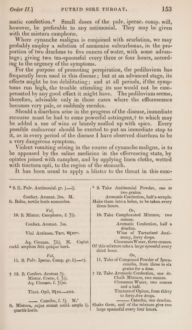 matic confection.* Small doses of the pulv. ipecac. comp. will, however, be preferable to any antimonial. They may be given with the mistura camphore. Where cynanche maligna is conjoined with scarlatina, we may probably employ a solution of ammoniz subcarbonas, in the pro- portion of two drachms to five ounces of water, with some advan- tage; giving two tea-spoonsful every three or four hours, accord- ws 18 the urgency of the symptoms. or the purpose of promoting perspiration, the pediluvium has frequently been used in this disease; but at an advanced stage, its effects might be too debilitating; and at all periods, ifthe symp- toms run high, the trouble attending its use would not be com- pensated by any good effect it might have. The pediluvium seems, therefore, advisable only in those cases where the efflorescence becomes very pale, or suddenly recedes. Should a diarrheea arise in the progress of the disease, immediate recourse must be had to some powerful astringent,} to which may be added a use of wine or brandy mulled up with spice. Every possible endeavour should be exerted to put an immediate stop to it, as in every period of the disease I have observed diarrhoea to be a very dangerous symptom. Violent vomiting arising in the course of cynanche maligna, is to be appeased by the saline medicine in the effervescing state, by opiates joined with camphor, and by applying linen cloths, wetted with tinctura opti, to the region of the stomach. It has been usual to apply a blister to the throat in this com- * 9, Take Antimonial Powder, one to two grains. Aromatic Confection, half a scruple. Make them into a bolus, to be taken every three hours. * 9, x. Pulv. Antimonial. gr. j.— ij. Confect. Aromat. Dss. M. ft. Bolus, tertiis horis sumendus. Or, 10. Take Camphorated Mixture, two ounces. Aromatic Confection, half a drachm. Wine of Tartarized Anti- mony, forty drops. Cinnamon Water, three ounces. Of this mixture take a large spoonful every third hour. Vel, 10. K Mistur. Camphore, f. 3ij. Confect. Aromat. 3ss. Vini Antimon. Tart. M[xxv. Aq. Cinnam. Ziij. M. cochl. amplum 3tia quaque hora. Capiat Vel Or, 11. Take of Compound Powder of Ipeca- 11. F Pulv. Ipecac. Comp. gt. lijamVj. + 12. Kk Confect. Aromat 3}. Mistur. Crete, f. ij. Aq. Cinnam. f. Zijss. Tinct. Opii, t![xx.—xxx. _—.. Catechu, f. 3j. M. quartis horis. cuanha, from three to six grains for a dose. + 12, Take Aromatic Confection, one dr. Chalk Mixture, two ounces. Cinnamon Water, two ounces and a half. Tincture of Opium, from thirty to forty-five drops. Catechu, one drachm. Shake them, and of the mixture give two large spoonsful every fout hours.