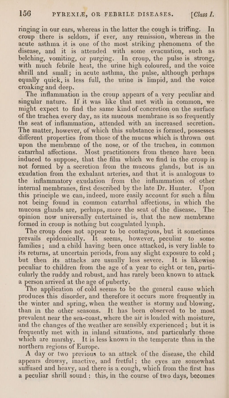 ringing in our ears, whereas in the latter the cough is trifling. In croup there is seldom, if ever, any remission, whereas in the acute asthma it is one of the most striking phenomena of the disease, and it is attended with some evacuation, such as belching, vomiting, or purging. In croup, the pulse is strong, with much febrile heat, the urine high coloured, and the voice shrill and small; in acute asthma, the pulse, although perhaps equally quick, is less full, the urine is limpid, and the voice croaking and deep. . The inflammation in the croup appears of a very peculiar and singular nature. If it was like that met with in common, we might expect to find the same kind of concretion on the surface of the trachea every day, as its mucous membrane is so frequently the seat of inflammation, attended with an increased secretion. The matter, however, of which this substance is formed, possesses different properties from those of the mucus which is thrown out upon the membrane of the nose, or of the trachea, in common catarrhal affections. Most practitioners from thence have been induced to suppose, that the film which we find in the croup is not formed by a secretion from the mucous glands, but is an exudation from the exhalant arteries, and that it is analogous to the inflammatory exudation from the inflammation of other internal membranes, first described by the late Dr. Hunter. Upon this principle we can, indeed, more easily account for such a film not being found in common catarrhal affections, in which the mucous glands are, perhaps, more the seat of the disease. The opinion now universally entertained is, that the new membrane formed in croup is nothing but coagulated lymph. The croup does not appear to be contagious, but it sometimes prevails epidemically. It seems, however, peculiar to some families; and a child having been once attacked, is very liable to its returns, at uncertain periods, from any slight exposure to cold ; but then its attacks are usually less severe. It is likewise peculiar to children from the age of a year to eight or ten, parti- cularly the ruddy and robust, and has rarely been known to attack a person arrived at the age of puberty. The application of cold seems to be the general cause which produces this disorder, and therefore it occurs more frequently in the winter and spring, when the weather is stormy and blowing, than in the other seasons. It has been observed to be most prevalent near the sea-coast, where the air is loaded with moisture, and the changes of the weather are sensibly experienced ; but it is frequently met with in inland situations, and particularly those which are marshy. It is less known in the temperate than in the northern regions of Europe. A day or two previous to an attack of the disease, the child appears drowsy, inactive, and fretful; the eyes are somewhat suffused and heavy, and there is a cough, which from the first has a peculiar shrill sound: this, in the course of two days, becomes