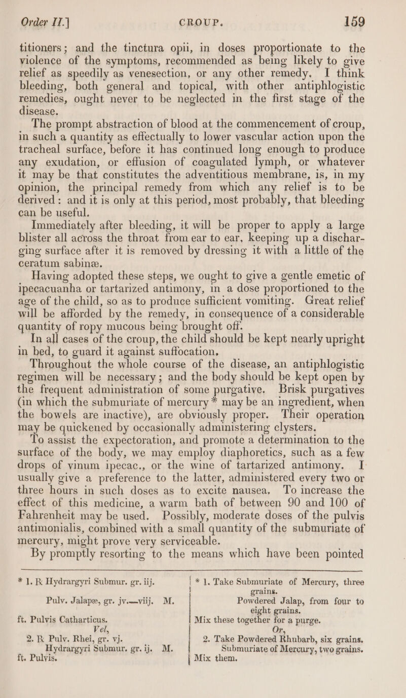 titioners; and the tinctura opii, in doses proportionate to the violence of the symptoms, recommended as being likely to give relief as speedily as venesection, or any other remedy, I think bleeding, both general and topical, with other antiphlogistic remedies, ought never to be neglected in the first stage of the disease. The prompt abstraction of blood at the commencement of croup, in such a quantity as effectually to lower vascular action upon the tracheal surface, before it has continued long enough to produce any exudation, or effusion of coagulated lymph, or whatever it may be that constitutes the adventitious membrane, is, in my opinion, the principal remedy from which any relief is to be derived: and it is only at this period, most probably, that bleeding can be useful. Immediately after bleeding, it will be proper to apply a large blister all across the throat from ear to ear, keeping up a dischar- ging surface after it is removed by dressing it with a little of the ceratum sabinee. Having adopted these steps, we ought to give a gentle emetic of ipecacuanha or tartarized antimony, in a dose proportioned to the age of the child, so as to produce sufficient vomiting. Great relief will be afforded by the remedy, in consequence of a considerable quantity of ropy mucous being brought off. In all cases of the croup, the child should be kept nearly upright in bed, to guard it against suffocation. Throughout the whole course of the disease, an antiphlogistic regimen will be necessary ; and the body should be kept open by the frequent administration of some purgative. Brisk purgatives Gn which the submuriate of mercury * may be an ingredient, when the bowels are inactive), are obviously proper. ‘Their operation may be quickened by occasionally administering clysters. To assist the expectoration, and promote a determination to the surface of the body, we may employ diaphoretics, such as a few drops of vinum ipecac., or the wine of tartarized antimony. I[ usually give a preference to the latter, administered every two or three hours in such doses as to excite nausea, To increase the effect of this medicine, a warm bath of between 90 and 100 of Fahrenheit may be used, Possibly, moderate doses of the pulvis antimonialis, combined with a small quantity of the submuriate of mercury, might prove very serviceable. By promptly resorting to the means which have been pointed * |. Kk Hydrargyri Submur. gr. iij. ! * |. Take Submuriate of Mercury, three grains. Powdered Jalap, from four to eight grains. Mix these together for a purge. Puly. Jalape, gr. jv.—viij. M. ft. Pulvis Catharticus. Vel, t. 2. K Pulv. Rhei, gr. vj. 2. Take Powdered Rhubarb, six grains. Hydrargyri Submur. gr. ij. M. Submuriate of Mercury, two grains. ft. Pulvis. | Mix them.