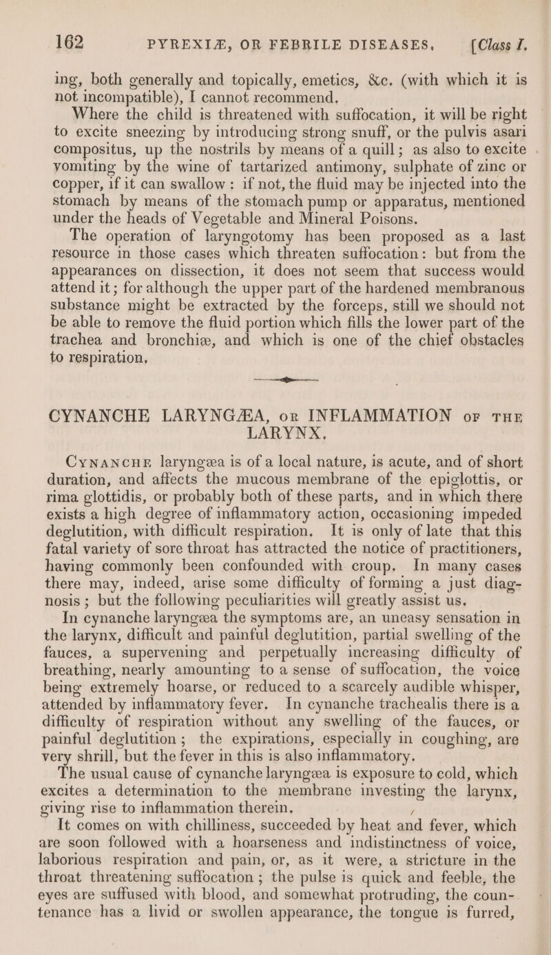 ing, both generally and topically, emetics, &amp;c. (with which it is not incompatible), I cannot recommend. Where the child is threatened with suffocation, it will be right to excite sneezing by introducing strong snuff, or the pulvis asari compositus, up the nostrils by means of a quill; as also to excite . vomiting by the wine of tartarized antimony, sulphate of zinc or copper, if it can swallow: if not, the fluid may be injected into the stomach by means of the stomach pump or apparatus, mentioned under the heads of Vegetable and Mineral Poisons. The operation of laryngotomy has been proposed as a last resource in those cases which threaten suffocation: but from the appearances on dissection, it does not seem that success would attend it ; for although the upper part of the hardened membranous substance might be extracted by the forceps, still we should not be able to remove the fluid portion which fills the lower part of the trachea and bronchie, and which is one of the chief obstacles to respiration, ee ens CYNANCHE LARYNGASA, or INFLAMMATION or Tue LARYNX, CyNANCHE laryngza is of a local nature, is acute, and of short duration, and affects the mucous membrane of the epiglottis, or rima glottidis, or probably both of these parts, and in which there exists a high degree of inflammatory action, occasioning impeded deglutition, with difficult respiration. It is only of late that this fatal variety of sore throat has attracted the notice of practitioners, having commonly been confounded with croup. In many cases there may, indeed, arise some difficulty of forming a just diag- nosis ; but the following peculiarities will greatly assist us. In cynanche laryngea the symptoms are, an uneasy sensation in the larynx, difficult and painful deglutition, partial swelling of the fauces, a supervening and perpetually increasing difficulty of breathing, nearly amounting to a sense of suffocation, the voice being extremely hoarse, or reduced to a scarcely audible whisper, attended by inflammatory fever. In cynanche trachealis there 1s a difficulty of respiration without any swelling of the fauces, or painful deglutition ; the expirations, especially in coughing, are very shrill, but the fever in this is also inflammatory. The usual cause of cynanche laryngza is exposure to cold, which excites a determination to the membrane investing the larynx, giving rise to inflammation therein. / It comes on with chilliness, succeeded by heat and fever, which are soon followed with a hoarseness and indistinctness of voice, laborious respiration and pain, or, as it were, a stricture in the throat threatening suffocation ; the pulse is quick and feeble, the eyes are suffused with blood, and somewhat protruding, the coun- tenance has a livid or swollen appearance, the tongue is furred,