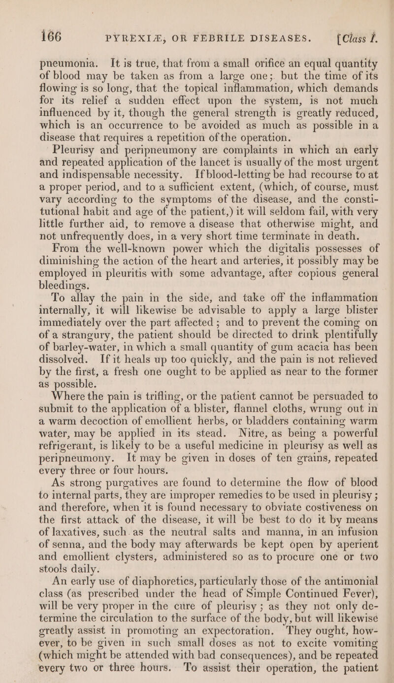 pneumonia. It is true, that from a small orifice an equal quantity of blood may be taken as from a large one; but the time of its flowing is so long, that the topical inflammation, which demands for its relief a sudden effect upon the system, is not much influenced by it, though the general strength is greatly reduced, which is an occurrence to be avoided as much as possible ina disease that requires a repetition of the operation. Pleurisy and peripneumony are complaints in which an early and repeated application of the lancet is usually of the most urgent and indispensable necessity. If blood-letting be had recourse to at a proper period, and to a sufficient extent, (which, of course, must vary according to the symptoms of the disease, and the consti- tutional habit and age of the patient,) it will seldom fail, with very little further aid, to remove a disease that otherwise might, and not unfrequently does, in a very short time terminate in death. From the well-known power which the digitalis possesses of diminishing the action of the heart and arteries, it possibly may be employed in pleuritis with some advantage, after copious general bleedings. To allay the pain in the side, and take off the inflammation internally, it will likewise be advisable to apply a large blister immediately over the part affected ; and to prevent the coming on of a strangury, the patient should be directed to drink plentifully of barley-water, in which a small quantity of gum acacia has been dissolved. Ifit heals up too quickly, and the pain is not relieved by the first, a fresh one ought to be applied as near to the former as possible. Where the pain is trifling, or the patient cannot be persuaded to submit to the application of a blister, flannel cloths, wrung out in a warm decoction of emollient herbs, or bladders containing warm water, may be applied in its stead. Nitre, as being a powerful refrigerant, is likely to be a useful medicine in pleurisy as well as peripneumony. It may be given in doses of ten grains, repeated every three or four hours. As strong purgatives are found to determine the flow of blood to internal parts, they are improper remedies to be used in pleurisy ; and therefore, when it is found necessary to obviate costiveness on the first attack of the disease, it will be best to do it by means of laxatives, such.as the neutral salts and manna, in an infusion of senna, and the body may afterwards be kept open by aperient and emollient clysters, administered so as to procure one or two stools daily. An early use of diaphoretics, particularly those of the antimonial class (as prescribed under the head of Simple Continued Fever), will be very proper in the cure of pleurisy ; as they not only de- termine the circulation to the surface of the body, but will likewise greatly assist in promoting an expectoration. They ought, how- ever, to be given in such small doses as not to excite vomiting (which might be attended with bad consequences), and be repeated every two or three hours. To assist their operation, the patient