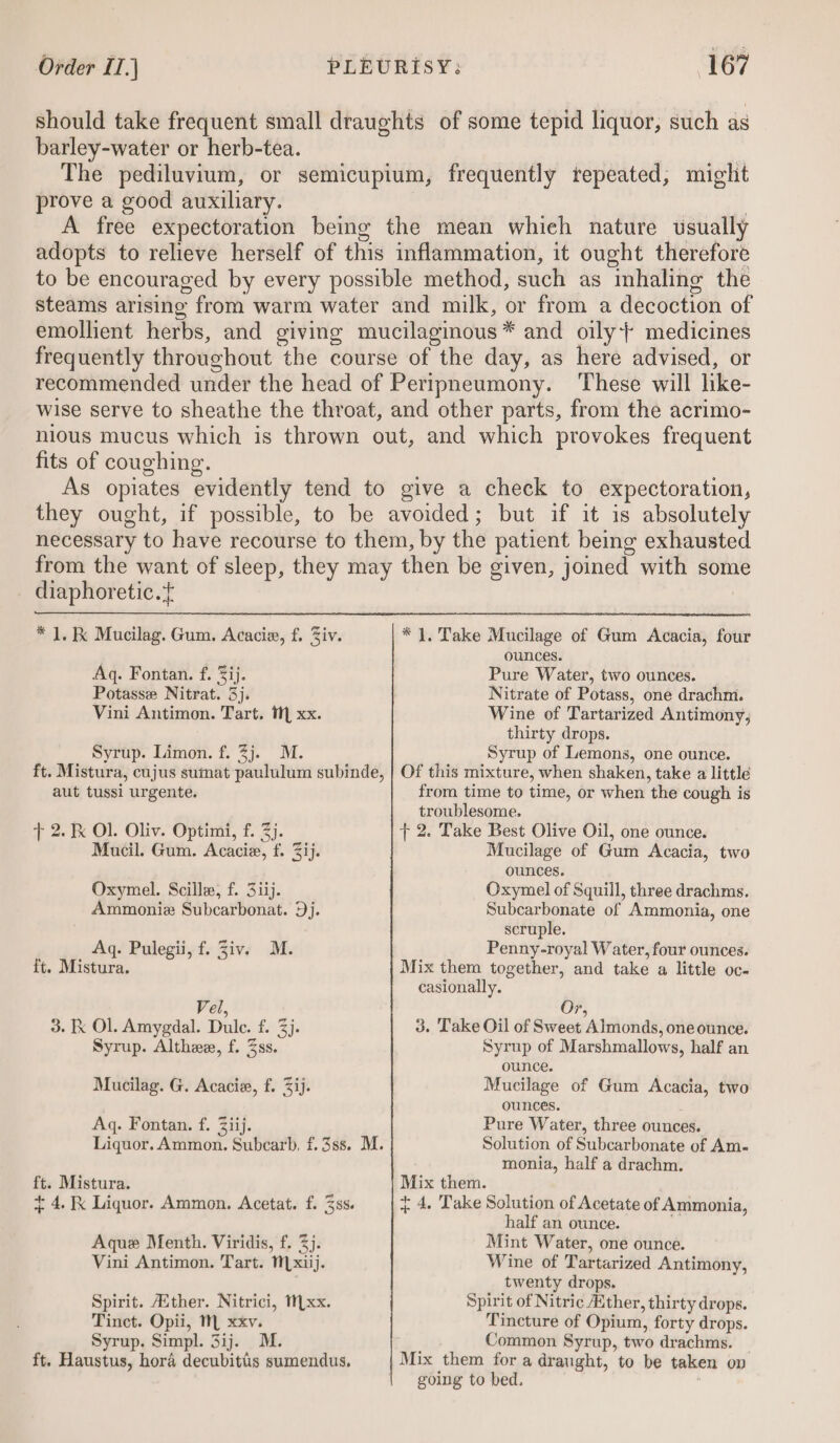 should take frequent small draughts of some tepid liquor, such as barley-water or herb-tea. The pediluvium, or semicupium, frequently repeated, might prove a good auxiliary. 7 A free expectoration being the mean whieh nature usually adopts to relieve herself of this inflammation, it ought therefore to be encouraged by every possible method, such as imhaling the steams arising from warm water and milk, or from a decoction of emollient herbs, and giving mucilaginous* and oily} medicines frequently throughout the course of the day, as here advised, or recommended under the head of Peripneumony. ‘These will hke- wise serve to sheathe the throat, and other parts, from the acrimo- nious mucus which is thrown out, and which provokes frequent fits of coughing. As opiates evidently tend to give a check to expectoration, they ought, if possible, to be avoided; but if it is absolutely necessary to have recourse to them, by the patient being exhausted from the want of sleep, they may then be given, joined with some diaphoretic.+ * 1. K Mucilag. Gum. Acacie, f. Ziv. * 1, Take Mucilage of Gum Acacia, four ounces. Aq. Fontan. f. 3ij. Pure Water, two ounces. Potasse Nitrat. 3]. : Nitrate of Potass, one drachm. Vini Antimon. Tart. 1 xx. Wine of Tartarized Antimony, thirty drops. Syrup. Limon. f. 3j. M. Syrup of Lemons, one ounce. ft. Mistura, cujus sumat paululum subinde, | Of this mixture, when shaken, take a little aut tussi urgente. from time to time, or when the cough is troublesome. t 2. &amp; Ol. Oliv. Optimi, f. 3). 7 2. Take Best Olive Oil, one ounce. Mucil. Gum. Acacie, f. 3ij. Mucilage of Gum Acacia, two ounces. Oxymel. Scille, f. 3iij. Oxymel of Squill, three drachms. Ammoniz Subcarbonat. Dj. Subcarbonate of Ammonia, one ; scruple. Aq. Pulegii, f. Ziv. M. Penny-royal Water, four ounces. ft. Mistura. Mix them together, and take a little oc- casionally. Vel, Or, 3. K Ol. Amygdal. Dule. f. 3). 3. Take Oil of Sweet Almonds, one ounce. Syrup. Altheex, f. Zss. Syrup of Marshmallows, half an ounce. Mucilag. G. Acacie, f. 3ij. Mucilage of Gum Acacia, two ounces. Aq. Fontan. f. Ziij. Pure Water, three ounces. Liquor. Ammon. Subcarb, f.3ss. M. Solution of Subcarbonate of Am- monia, half a drachm. ft. Mistura. Mix them. + 4. RK Liquor. Ammon. Acetat. f. 3s. { 4, Take Solution of Acetate of Ammonia, half an ounce. , Aque Menth. Viridis, f. 37. Mint Water, one ounce. Vini Antimon. Tart. N[xiij. Wine of Tartarized Antimony, twenty drops. Spirit. ither. Nitrici, 1 xx. Spirit of Nitric Aither, thirty drops. Tinct. Opii, M xxv. Tincture of Opium, forty drops. Syrup. Simpl. 3ij. M. Common Syrup, two drachms. | ft, Haustus, hora decubitis sumendus, Mix them for a draught, to be taken ov going to bed.