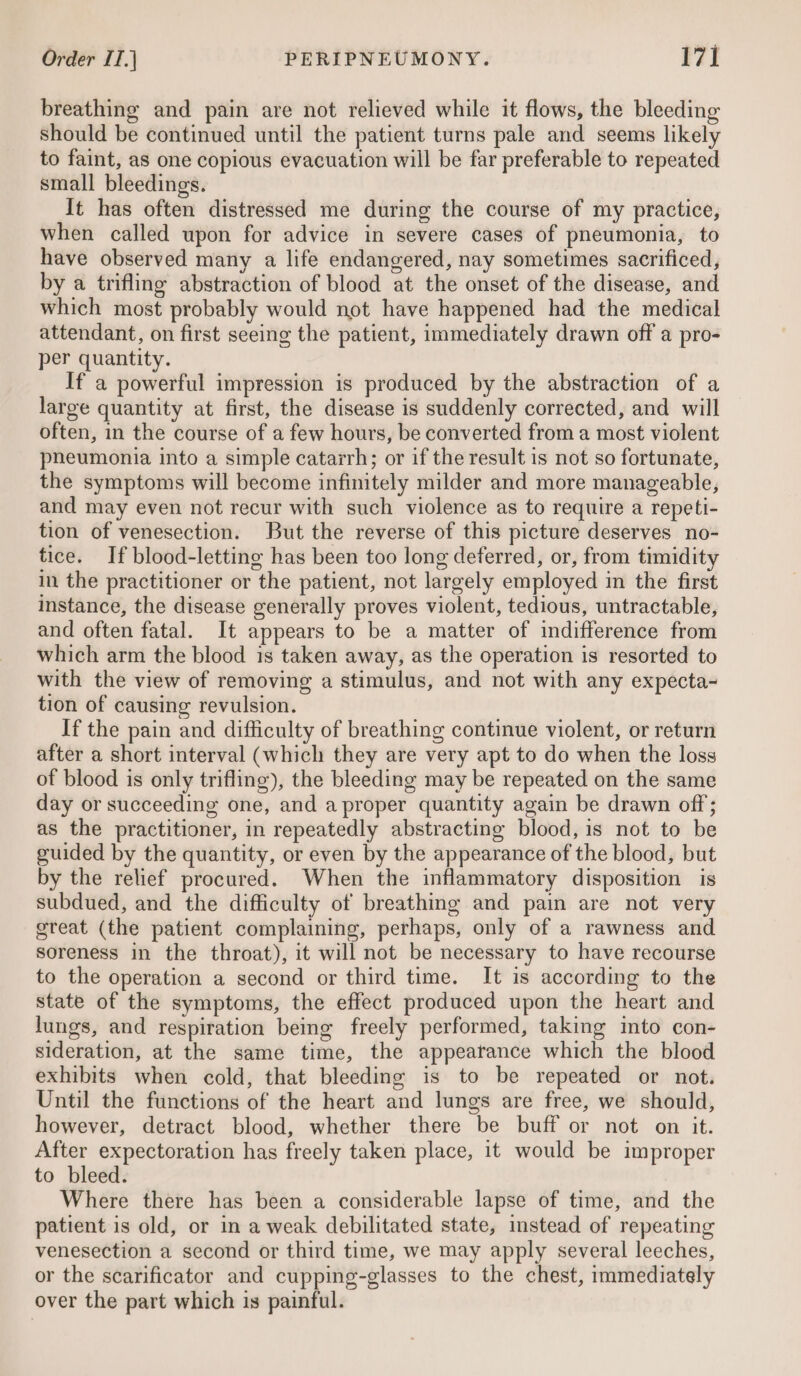 breathing and pain are not relieved while it flows, the bleeding should be continued until the patient turns pale and seems likely to faint, as one copious evacuation will be far preferable to repeated small bleedings. It has often distressed me during the course of my practice, when called upon for advice in severe cases of pneumonia, to have observed many a life endangered, nay sometimes sacrificed, by a trifling abstraction of blood at the onset of the disease, and which most probably would not have happened had the medical attendant, on first seeing the patient, immediately drawn off a pro- per quantity. If a powerful impression is produced by the abstraction of a large quantity at first, the disease is suddenly corrected, and will often, in the course of a few hours, be converted from a most violent pneumonia into a simple catarrh; or if the result is not so fortunate, the symptoms will become infinitely milder and more manageable, and may even not recur with such violence as to require a repeti- tion of venesection. But the reverse of this picture deserves no- tice. If blood-letting has been too long deferred, or, from timidity in the practitioner or the patient, not largely employed in the first instance, the disease generally proves violent, tedious, untractable, and often fatal. It appears to be a matter of indifference from which arm the blood is taken away, as the operation is resorted to with the view of removing a stimulus, and not with any expecta-~ tion of causing revulsion. If the pain and difficulty of breathing continue violent, or return after a short interval (which they are very apt to do when the loss of blood is only trifling), the bleeding may be repeated on the same day or succeeding one, and a proper quantity again be drawn off; as the practitioner, in repeatedly abstracting blood, is not to be guided by the quantity, or even by the appearance of the blood, but by the relief procured. When the inflammatory disposition is subdued, and the difficulty of breathing and pain are not very great (the patient complaining, perhaps, only of a rawness and soreness in the throat), it will not be necessary to have recourse to the operation a second or third time. It is according to the state of the symptoms, the effect produced upon the heart and lungs, and respiration being freely performed, taking into con- sideration, at the same time, the appeatance which the blood exhibits when cold, that bleeding is to be repeated or not. Until the functions of the heart and lungs are free, we should, however, detract blood, whether there be buff or not on it. After expectoration has freely taken place, it would be improper to bleed. Where there has been a considerable lapse of time, and the patient is old, or in a weak debilitated state, instead of repeating venesection a second or third time, we may apply several leeches, or the scarificator and cupping-glasses to the chest, immediately over the part which is painful.