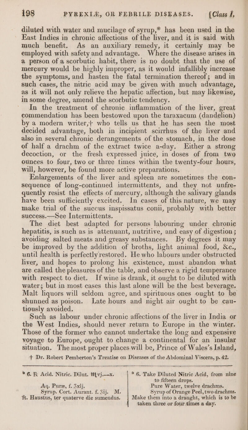 diluted with water and mucilage of syrup,* has been used in the East Indies in chronic affections of the liver, and it is said with much benefit. As an auxiliary remedy, it certainly may be employed with safety and advantage. Where the disease arises in a person of a scorbutic habit, there is no doubt that the use of mercury would be highly improper, as it would infallibly increase the symptoms, and hasten the fatal termination thereof; and in such cases, the nitric acid may be given with much advantage, as it will not only relieve the hepatic affection, but may likewise, in some degree, amend the scorbutic tendency. In the treatment of chronic inflammation of the liver, great commendation has been bestowed upon the taraxacum (dandelion) by a modern writer, who tells us that he has seen the most decided advantage, both in incipient scirrhus of the liver and also in several chronic derangements of the stomach, in the dose of half a drachm of the extract twice a-day. Either a strong decoction, or the fresh expressed juice, in doses of from two ounces to four, two or three times within the twenty-four hours, will, however, be found more active preparations. Enlargements of the liver and spleen are sometimes the con- sequence of long-continued intermittents, and they not unfre- quently resist the effects of mercury, although the salivary glands have been sufficiently excited. In cases of this nature, we may make trial of the succus inspissatus conn, probably with better success.—See Intermittents. The diet best adapted for persons labouring under chronic hepatitis, is such as is attenuant, nutritive, and easy of digestion ; avoiding salted meats and greasy substances. By degrees it may be improved by the addition of broths, light animal food, &amp;c., until health is perfectly restored. He who labours under obstructed liver, and hopes to prolong his existence, must abandon what are called the pleasures of the table, and observe a rigid temperance with respect to diet. If wine is drank, it ought to be diluted with water; but in most cases this last alone will be the best beverage. Malt liquors will seldom agree, and spirituous ones ought to be shunned as poison. Late hours and night air ought to be cau- tiously avoided. Such as labour under chronic affections of the liver in India or the West Indies, should never return to Europe in the winter. Those of the former who cannot undertake the long and expensive voyage to Europe, ought to change a continental for an insular situation. The most proper places will be, Prince of Wales’s Island, + Dr. Robert Pemberton’s Treatise on Diseases of the Abdominal Viscera, p. 42. * 6. K Acid. Nitric. Dilut. tMvj.--x. * 6. Take Diluted Nitric Acid, from nine . to fifteen drops. . Aq. Pure, f. Sxij. Pure Water, twelve drachms. Syrup. Cort. Aurant. f.3ij. M. Syrup of Orange Peel, two drachms. ‘ft. Haustus, ter quaterve die sumendus. Make them into a draught, which is to be taken threé or four times a day.