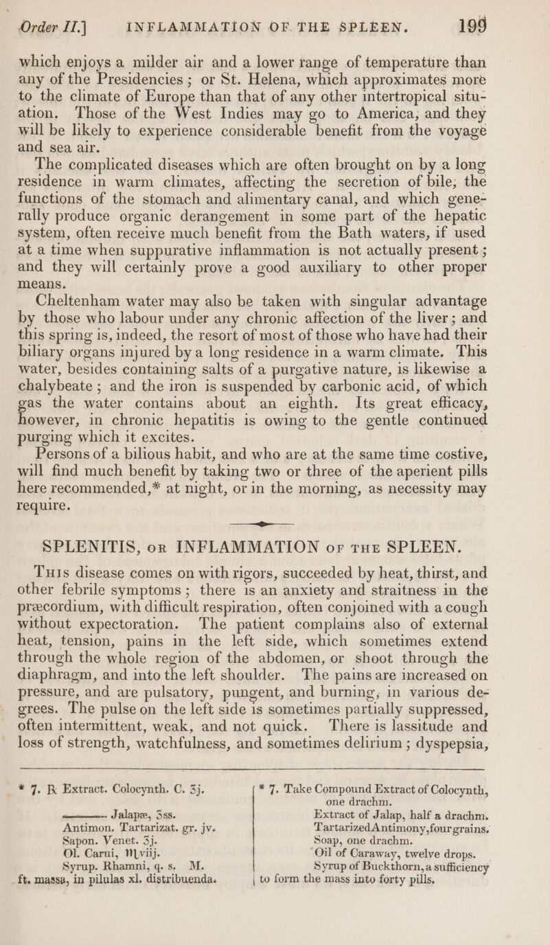 which enjoys a milder air and a lower range of temperature than any of the Presidencies ; or St. Helena, which approximates more to the climate of Europe than that of any other intertropical situ- ation. Those of the West Indies may go to America, and they will be likely to experience considerable benefit from the voyage and sea air. The complicated diseases which are often brought on by a long residence in warm climates, affecting the secretion of bile; the functions of the stomach and alimentary canal, and which gene- rally produce organic derangement in some part of the hepatic system, often receive much benefit from the Bath waters, if used at a time when suppurative inflammation is not actually present ; and they will certainly prove a good auxiliary to other proper means. Cheltenham water may also be taken with singular advantage by those who labour under any chronic affection of the liver; and this spring is, indeed, the resort of most of those who have had their biliary organs injured by a long residence in a warm climate. This water, besides containing salts of a purgative nature, is likewise a chalybeate ; and the iron is suspended by carbonic acid, of which gas the water contains about an eighth. Its great efficacy, however, in chronic hepatitis is owing to the gentle continued purging which it excites. | Persons of a bilious habit, and who are at the same time costive, will find much benefit by taking two or three of the aperient pills here recommended,* at night, or in the morning, as necessity may require. salt Sia SPLENITIS, on INFLAMMATION or tue SPLEEN. Tus disease comes on with rigors, succeeded by heat, thirst, and other febrile symptoms ; there is an anxiety and straitness in the precordium, with difficult respiration, often conjoined with a cough without expectoration. The patient complains also of external heat, tension, pains in the left side, which sometimes extend through the whole region of the abdomen, or shoot through the diaphragm, and into the left shoulder. The pains are increased on pressure, and are pulsatory, pungent, and burning, in various de- grees. The pulse on the left side is sometimes partially suppressed, often intermittent, weak, and not quick. There is lassitude and loss of strength, watchfulness, and sometimes delirium ; dyspepsia, * 7, Extract. Colocynth. C. 3). * 7. Take Compound Extract of Colocynth, one drachm. Jalape, 3ss. Extract of Jalap, half a drachm. Antimon. Tartarizat. gr. jv. TartarizedAntimony,four grains. Sapon. Venet. 3). Soap, one drachm. Ol. Carui, Mviij. ‘Oil of Caraway, twelve drops. Syrup. Rhamni,q.s. M. Syrup of Buckthorn, a sufficiency _ft. massa, in pilulas xl. distribuenda. | to form the mass into forty pills.