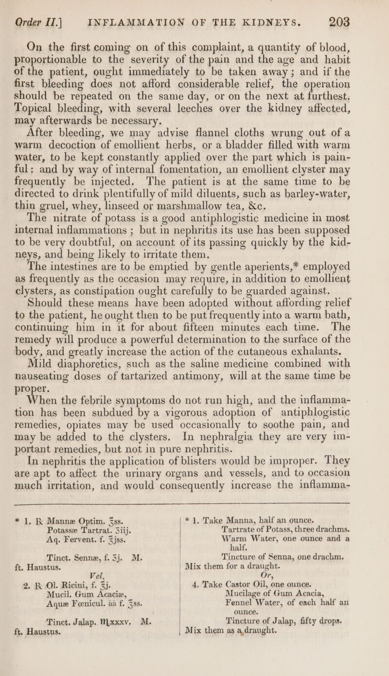 On the first coming on of this complaint, a quantity of blood, proportionable to the severity of the pain and the age and habit of the patient, ought immediately to be taken away; and if the first bleeding does not afford considerable relief, the operation should be repeated on the same day, or on the next at furthest: Topical bleeding, with several leeches over the kidney affected, may afterwards be necessary. After bleeding, we may advise flannel cloths wrung out of a warm decoction of emollient herbs, or a bladder filled with warm water, to be kept constantly applied over the part which is pain- ful: and by way of internal fomentation, an emollient clyster may frequently be injected. The patient is at the same time to be directed to drink plentifully of mild diluents, such as barley-water, thin gruel, whey, linseed or marshmallow tea, &amp;c. The nitrate of potass is a good antiphlogistic medicine in most internal inflammations ; but in nephritis its use has been supposed to be very doubtful, on account of its passing quickly by the kid- neys, and being likely to irritate them. The intestines are to be emptied by gentle aperients,* employed as frequently as the occasion may require, in addition to emollient clysters, as constipation ought carefully to be guarded against. Should these means have been adopted without affording relief to the patient, he ought then to be put frequently into a warm bath, continuing him in it for about fifteen minutes each time. The remedy will produce a powerful determination to the surface of the body, and greatly increase the action of the cutaneous exhalants. Mild diaphoretics, such as the saline medicine combined with nauseating doses of tartarized antimony, will at the same time be proper. When the febrile symptoms do not run high, and the inflamma- tion has been subdued by a vigorous adoption of antiphlogistic remedies, opiates may be used occasionally to soothe pain, and may be added to the clysters. In nephralgia they are very im- portant remedies, but not in pure nephritis. In nephritis the application of blisters would be improper. They are apt to affect the urinary organs and vessels, and to occasion much irritation, and would consequently increase the inflamma- * 1, K Manne Optim. 3ss. * 1, Take Manna, half an ounce. Potasse Tartrat. 3iij. Tartrate of Potass, three drachms. Aq. Fervent. f. 3jss. bal aaa Water, one ounce and a alt. Tinct. Senna, f.3j. M. | Tincture of Senna, one drachm. ft, Haustus. | Mix them for a draught. Veil, Or, 2. Kk Ol. Ricini, f. 3). 4, Take Castor Oil, one ounce. Mucil. Gum Acacie, Mucilage of Gum Acacia, Aque Feenicul. aa f. 3ss. Fennel Water, of each half ai ounce. Tinct. Jalap.. Wyxxxv. M. Tincture of Jalap, fifty drops. ft. Haustus. Mix them as a,draught.