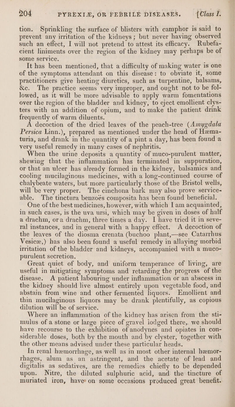 tion. Sprinkling the surface of blisters with camphor is said to prevent any irritation of the kidneys; but never having observed such an effect, I will not pretend to attest its efficacy. Rubefa- cient liniments over the region of the kidney may perhaps be of some service. It has been mentioned, that a difficulty of making water 1s one of the symptoms attendant on this disease: to obviate it, some practitioners give heating diuretics, such as turpentine, balsams, &amp;c. The practice seems very improper, and ought not to be fol- lowed, as it will be more advisable to apply warm fomentations over the region of the bladder and kidney, to eject emollient clys- ters with an addition of opium, and to make the patient drink frequently of warm diluents. | A decoction of the dried leaves of the peach-tree (Amygdala Persica Linn.), prepared as mentioned under the head of Hema- turia, and drank in the quantity of a pint a day, has been found a very useful remedy in many cases of nephritis. When the urine deposits a quantity of muco-purulent matter, shewing that the inflammation has terminated in suppuration, or that an ulcer has already formed in the kidney, balsamics and cooling mucilaginous medicines, with a long-continued course of chalybeate waters, but more particularly those of the Bristol wells, will be very proper. The cinchona bark may also prove service- able. The tinctura benzoés composita has been found beneficial. One of the best medicines, however, with which I am acquainted, in such cases, is the uva ursi, which may be given in doses of half a drachm, ora drachm, three times a day. I have tried it in seve- ral instances, and in general with a happy effect. A decoction of the leaves of the diosma crenata (buchoo plant,—see Catarrhus Vesice,) has also been found a useful remedy in allaying morbid irritation of the bladder and kidneys, accompanied with a muco- purulent secretion. | Great quiet of body, and uniform temperance of living, are useful in mitigating symptoms and retarding the progress of the disease. A patient labouring under inflammation or an abscess in the kidney should live almost entirely upon vegetable food, and abstain from wine and other fermented liquors. Emollient and thin mucilaginous liquors may be drank plentifully, as copious dilution will be of service. Where an inflammation of the kidney has arisen from the sti- mulus of a stone or large piece of gravel iodged there, we should have recourse to the exhibition of anodynes and opiates in con- siderable doses, both by the mouth and by clyster, together with the other means advised under these particular heads. In renal hemorrhage, as well as in most other internal hemor- rhages, alum as an astringent, and the acetate of lead and digitalis as sedatives, are the remedies chiefly to be depended upon. Nitre, the diluted sulphuric acid, and the tincture of muriated iron, haves on some occasions produced great benefit.