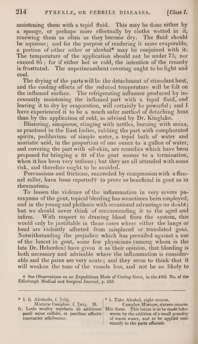 moistening them with a tepid fluid. This may be done either by a sponge, or perhaps more effectually by cloths wetted in it, renewing them as often as they become dry: The fluid should be aqueous; and for the purpose of rendering it more evaporable, a portion of either «ther or alcohol* may be conjoined with it. The temperature of the application should not be under 75, nor exceed 85; for if either hot or cold, the intention of the remedy is frustrated. The superincumbent covering ought to be light and - cool. The drying of the parts will be the detachment of stimulant heat, and the cooling effects of the reduced temperature will be felt on the inflamed surface. The refrigerating influence produced by in- cessantly moistening the inflamed part with a tepid fluid, and leaving it to dry by evaporation, will certainly be powerful; and I have experienced it to be a much safer method of detaching heat than by the application of cold, as advised by Dr. Kinglake. Blistering, sinapisms, stinging with nettles, burning with moxa, as practised in the East indies, rubbing the part with camphorated spirits, pediluvium of simple water, a tepid bath of water and muriatic acid, in the proportion of one ounce to a gallon of water, and covering the part with oil-skin, are remedies which have been proposed for bringing a fit of the gout sooner to a termination, when it has been very tedious ; but they are all attended with some risk, and therefore ought to be avoided. Percussions and frictions, succeeded by compression with a flan- nel roller, have been reported} to prove as beneficial in gout as in rheumatism. To lessen the violence of the inflammation in very severe pa- roxysms of the gout, topical bleeding has sometimes been employed, and in the young and plethoric with occasional advantage no doubt; but we should never think of recommending it to the aged and infirm. . With respect to drawing blood from the system, this would only be justifiable in those cases where either the lungs or head are violently affected from misplaced or translated gout. Notwithstanding the prejudice which has prevailed against a use of the lancet in gout, some few physicians (among whom is the late Dr. Heberden) have given it as their opinion, that bleeding is both necessary and advisable where the inflammation is consider- able and the pains are very acute; and they seem to think that it will weaken the tone of the vessels less, and not be so likely to + See Observations on an Expeditious Mode of Curing Gout, in the 48th No. of the Edinburgh Medical and Surgical Journal, p. 432. * J. R&amp; Alcoholis, f. 3 viij. * |. Take Alcohol, eight ounces. Misturee Camphor. f. 3xvj. M. Camphor Mixture, sixteen ounces. ft. Lotio modice tepefacta ab additione | Mix them. This lotion is to be made luke- pauli aque callidw, et partibus affectis! warm by the addition of a small quantity constanter adhibeatur. | of warm water, and to be applied con~ | stantly to the parts affected.