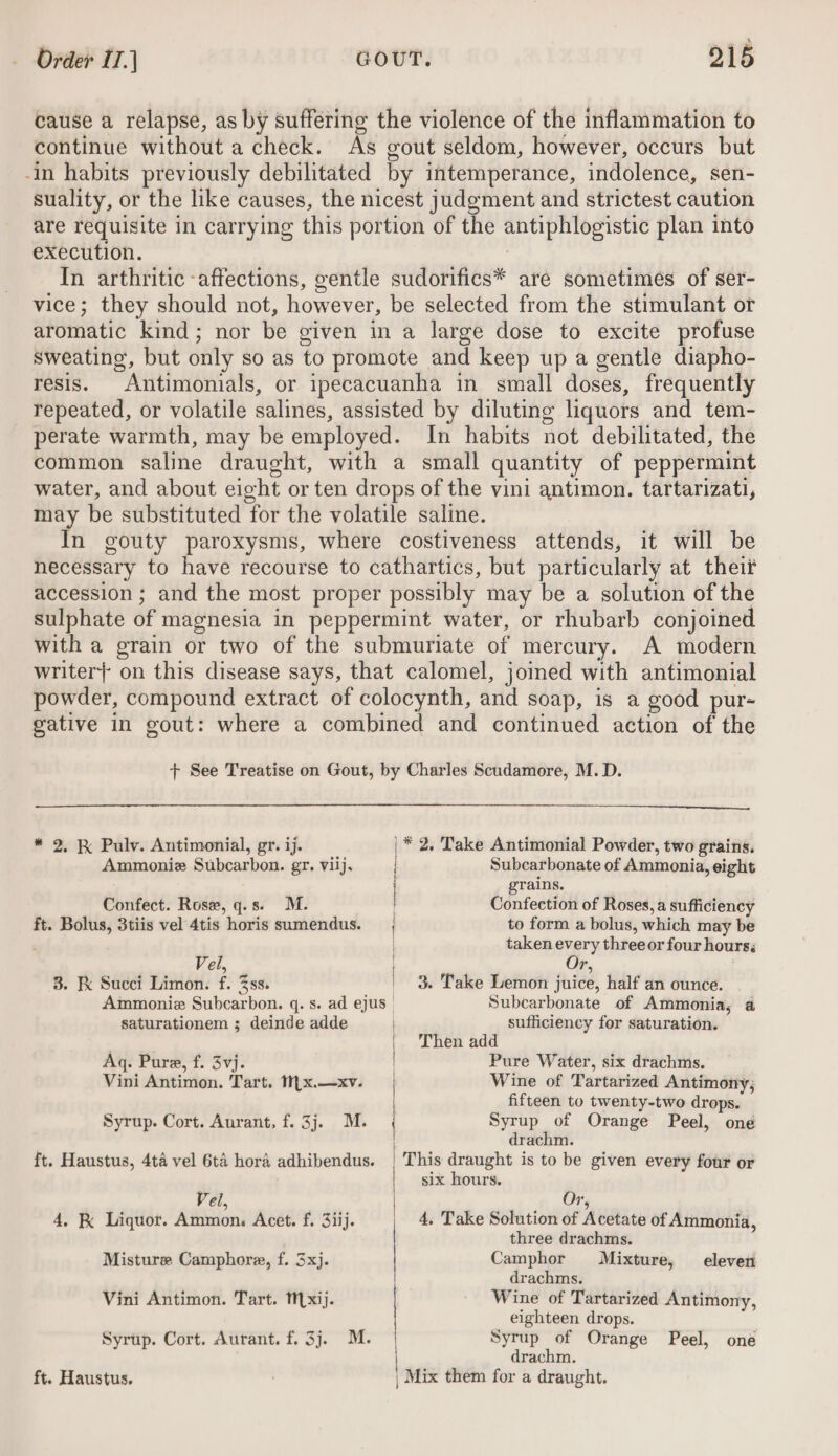 cause a relapse, as by suffering the violence of the inflammation to continue without a check. As gout seldom, however, occurs but -in habits previously debilitated by intemperance, iHdolened, sen- suality, or the like causes, the nicest judgment and strictest caution are requisite in carrying this portion of the anciphiogistic plan into execution. In arthritic -affections, gentle sudorifics* are sometimes of ser- vice; they should not, how ever, be selected from the stimulant or aromatic kind ; nor be given in a large dose to excite profuse sweating, but only so as to promote and keep up a gentle diapho- resis. “Antimonials, or ipecacuanha in small doses, frequently repeated, or volatile salines, assisted by diluting liquors and tem- perate warmth, may be employed. In habits not debilitated, the common saline draught, with a small quantity of peppermint water, and about eight or ten drops of the vini antimon. tartarizati, may be substituted for the volatile saline. In gouty paroxysms, where costiveness attends, it will be necessary to have recourse to cathartics, but particularly at their accession ; and the most proper possibly may be a solution of the sulphate of magnesia in peppermint water, or rhubarb conjoined with a grain or two of the submuriate of mercury. A modern writer} on this disease says, that calomel, jomed with antimonial powder, compound extract of colocynth, and soap, is a good pur- gative in gout: where a combined and continued action of the + See Treatise on Gout, by Charles Scudamore, M.D. * 2. K Pulv. Antimonial, gr. ij. |* 2, Take Antimonial Powder, two grains. Ammoniz Subcarbon. gr. viij. Subcarbonate of Ammonia, eight grains. Confect. Rose, q.s. M. Confection of Roses, a sufficiency ft. Bolus, 3tiis vel 4tis horis sumendus. to form a bolus, which may be taken every three or four hours; Vel, Or, 3. Kk Succi Limon. f. 3ss. | 3. Take Lemon juice, half an ounce. Ammoniz Subcarbon. q. s. ad ejus | Subcarbonate of Ammonia, a saturationem ; deinde adde sufficiency for saturation. ; | Then add Aq. Pure, f. 3vj. Pure Water, six drachms. Vini Antimon. Tart. 1({x.—xv. | Wine of Tartarized Antimony; fifteen to twenty-two drops. Syrup. Cort. Aurant, f. 3j. M. : Syrup of Orange Peel, one | drachm. ft. Haustus, 4ta vel 6t4 hora adhibendus. | This draught is to be given every four or six hours. Vel, Or, 4, Take Solution of Atetate of Ammonia, 4, K Liquor. Ammon. Acet. f. 31ij. three drachms. Camphor Mixture, eleven drachms. Vini Antimon. Tart. txij. | Wine of Tartarized Antimony, | } Misture Camphore, f. 3xj. eighteen drops. Syrup of Orange Peel, one drachm. Mix them for a draught. Syrup. Cort. Aurant. f. 3j. M. ft. Haustus.