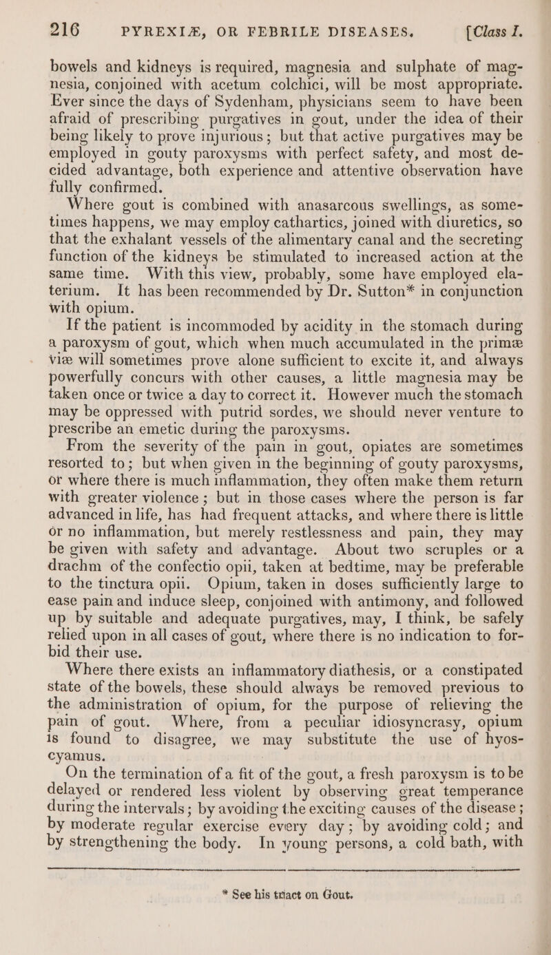 bowels and kidneys is required, magnesia and sulphate of mag- nesia, conjoined with acetum colchici, will be most appropriate. Ever since the days of Sydenham, physicians seem to have been afraid of prescribing purgatives in gout, under the idea of their being likely to prove injurious; but that active purgatives may be employed in gouty paroxysms with perfect safety, and most de- cided advantage, both experience and attentive observation have fully confirmed. Where gout is combined with anasarcous swellings, as some- times happens, we may employ cathartics, joined with diuretics, so that the exhalant vessels of the alimentary canal and the secreting function of the kidneys be stimulated to increased action at the same time. With this view, probably, some have employed ela- terium. It has been recommended by Dr. Sutton* in conjunction with opium. If the patient is incommoded by acidity in the stomach during a paroxysm of gout, which when much accumulated in the prime viee will sometimes prove alone sufficient to excite it, and always powerfully concurs with other causes, a little magnesia may be taken once or twice a day to correct it. However much the stomach may be oppressed with putrid sordes, we should never venture to prescribe an emetic during the paroxysms. From the severity of the pain in gout, opiates are sometimes resorted to; but when given in the beginning of gouty paroxysms, or where there is much inflammation, they often make them return with greater violence ; but in those cases where the person is far advanced in life, has had frequent attacks, and where there is little or no inflammation, but merely restlessness and pain, they may be given with safety and advantage. About two scruples or a drachm of the confectio opii, taken at bedtime, may be preferable to the tinctura opii. Opium, taken in doses sufficiently large to ease pain and induce sleep, conjoined with antimony, and followed up by suitable and adequate purgatives, may, I think, be safely relied upon in all cases of gout, where there is no indication to for- bid their use. Where there exists an inflammatory diathesis, or a constipated state of the bowels, these should always be removed previous to the administration of opium, for the purpose of relieving the pain of gout. Where, from a peculiar idiosyncrasy, opium is found to disagree, we may substitute the use of hyos- cyamus. : On the termination ofa fit of the gout, a fresh paroxysm is to be delayed or rendered less violent by observing great temperance during the intervals; by avoiding the exciting causes of the disease ; by moderate regular exercise every day; by avoiding cold; and by strengthening the body. In young persons, a cold bath, with ae eee eee eerie ne ee)